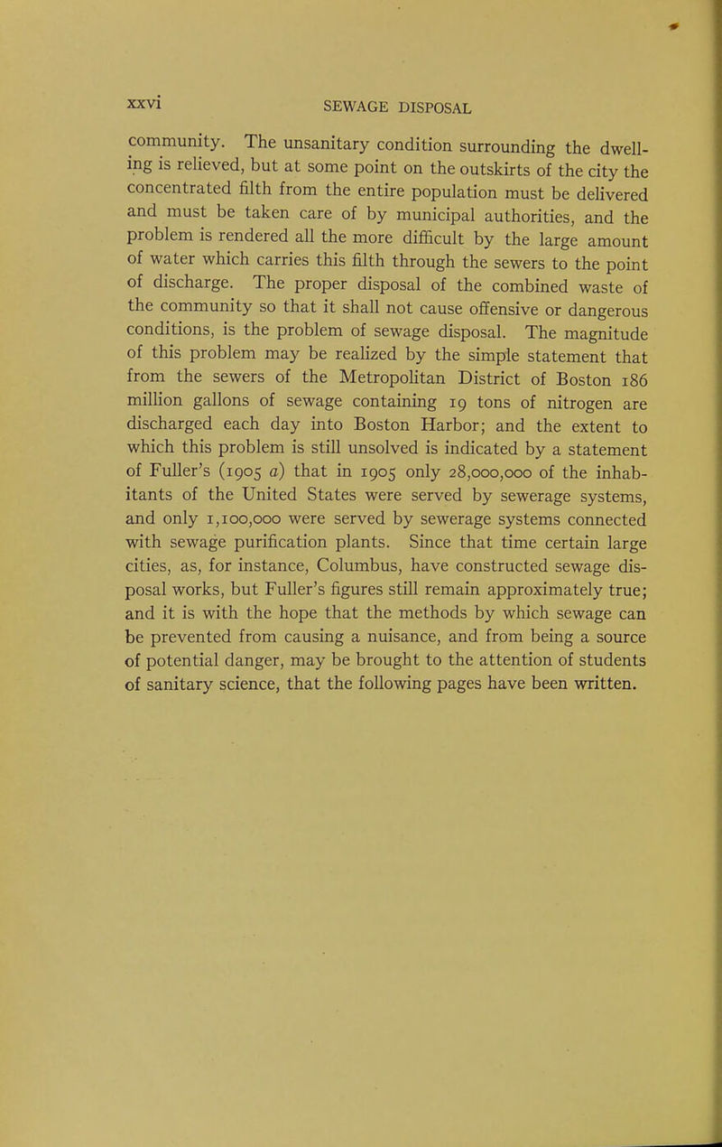 community. The unsanitary condition surrounding the dwell- ing is relieved, but at some point on the outskirts of the city the concentrated filth from the entire population must be delivered and must be taken care of by municipal authorities, and the problem is rendered all the more difficult by the large amount of water which carries this filth through the sewers to the point of discharge. The proper disposal of the combined waste of the community so that it shall not cause offensive or dangerous conditions, is the problem of sewage disposal. The magnitude of this problem may be reahzed by the simple statement that from the sewers of the Metropohtan District of Boston i86 million gallons of sewage containing 19 tons of nitrogen are discharged each day into Boston Harbor; and the extent to which this problem is still unsolved is indicated by a statement of Fuller's (1905 a) that in 1905 only 28,000,000 of the inhab- itants of the United States were served by sewerage systems, and only 1,100,000 were served by sewerage systems connected with sewage purification plants. Since that time certain large cities, as, for instance, Columbus, have constructed sewage dis- posal works, but Fuller's figures still remain approximately true; and it is with the hope that the methods by which sewage can be prevented from causing a nuisance, and from being a source of potential danger, may be brought to the attention of students of sanitary science, that the following pages have been written.