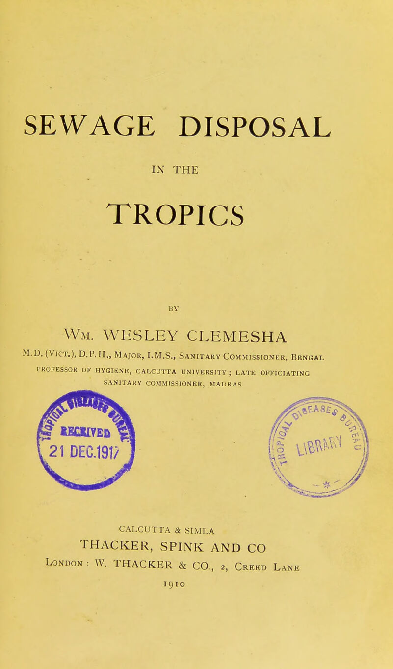 IN THE TROPICS BY Wm. WESLEY CLEMESHA M.D. (Vict.), D.P.H., Major, I.M.S., Sanitary Commissioner, Bengal PKOFESSOK OF HYGIliNE, CALCUTTA UNIVERSITY ; LATE OFFICIATING SANITARY COMMISSIONER, MADRAS CALCUTTA & SIMLA THACKER, SPINK AND CO London: W. THACKER CO., 2, Creed Lane 1910