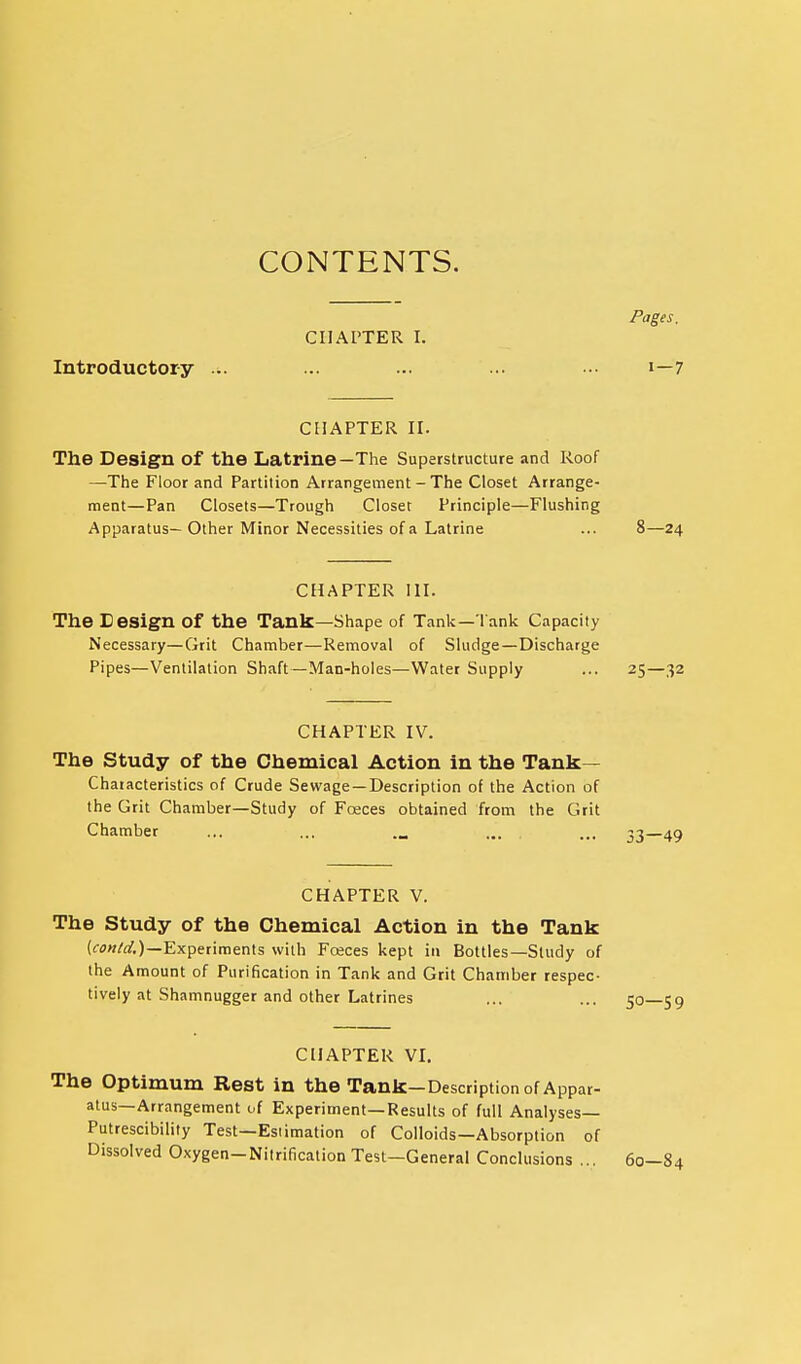 CONTENTS. Pages. CHAPTER I. Introductory ... ... ... .• i—7 CHAPTER ir. The Design of the Latrine—The Superstructure and Roof —The Floor and Partition Arrangement - The Closet Arrange- ment—Pan Closets—Trough Closet Principle—Flushing Apparatus— Other Minor Necessities of a Latrine ... 8—24 CHAPTER in. The Cesign of the Tank—Shape of Tank—l ank Capacity Necessary—Grit Chamber—Removal of Sludge—Discharge Pipes—Ventilation Shaft—Man-holes—Water Supply ... 25—32 CHAPTER IV. The Study of the Chemical Action in the Tank— Chaiacteristics of Crude Sewage—Description of the Action of the Grit Chamber—Study of Foeces obtained from the Grit Chamber ... ... ... ... 33—49 CHAPTER V. The Study of the Chemical Action in the Tank Experiments with Foeces kept in Bottles—Study of the Amount of Purification in Tank and Grit Chamber respec- tively at Shamnugger and other Latrines CHAPTER VL The Optimum Rest in the Tank—Description of Appar- atus—Arrangement of Experiment—Results of full Analyses— Putrescibility Test—Estimation of Colloids—Absorption of Dissolved Oxygen-Nitrification Test—General Conclusions ... 60—84