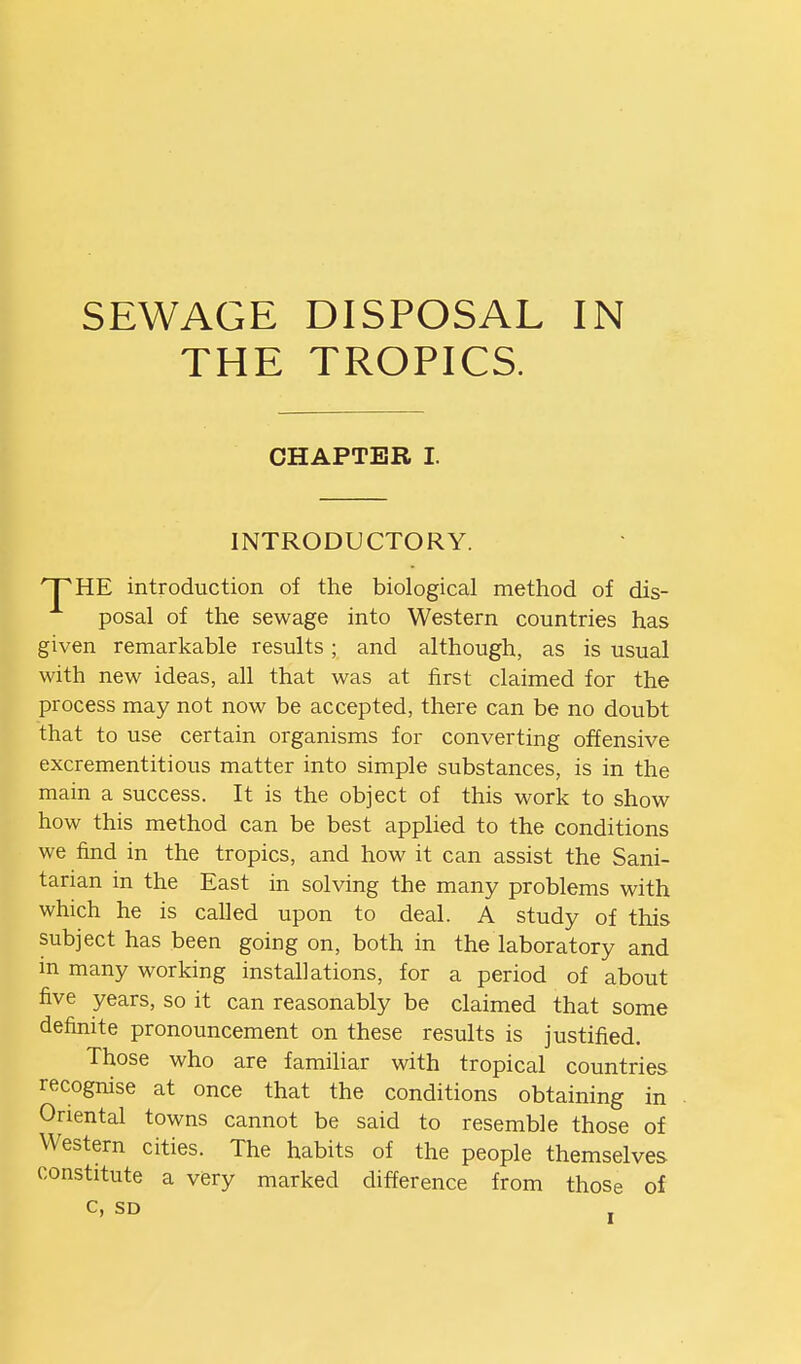 SEWAGE THE DISPOSAL IN TROPICS. CHAPTER I. INTRODUCTORY. HTHE introduction of the biological method of dis- posal of the sewage into Western countries has given remarkable results; and although, as is usual with new ideas, all that was at first claimed for the process may not now be accepted, there can be no doubt that to use certain organisms for converting offensive excrementitious matter into simple substances, is in the main a success. It is the object of this work to show how this method can be best applied to the conditions we find in the tropics, and how it can assist the Sani- tarian in the East in solving the many problems with which he is called upon to deal. A study of this subject has been going on, both in the laboratory and in many working installations, for a period of about five years, so it can reasonably be claimed that some definite pronouncement on these results is justified. Those who are familiar with tropical countries recognise at once that the conditions obtaining in Oriental towns cannot be said to resemble those of Western cities. The habits of the people themselves constitute a very marked difference from those of C, SD ,