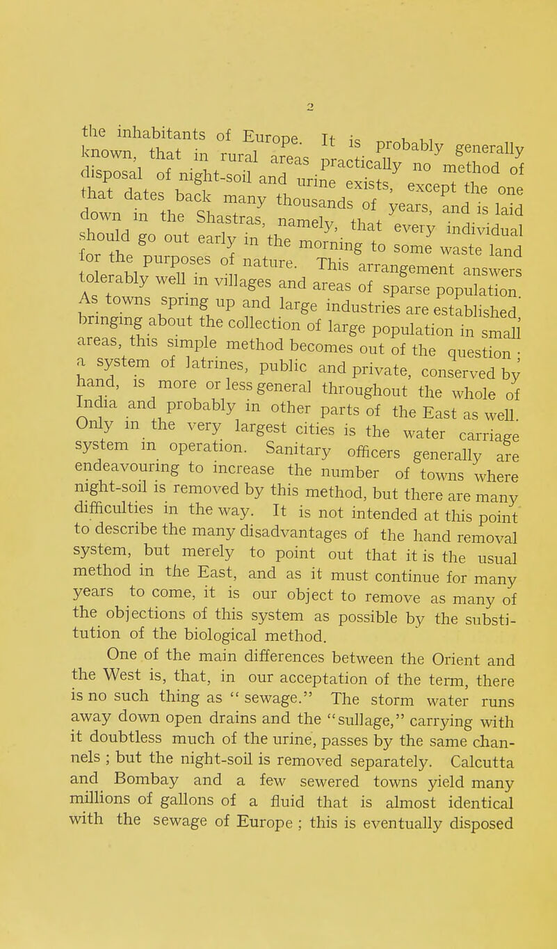 the inhabitants of EuroDP H i. i. , i known, that in rural areas or. ''^ ^'''^ disposal of n.ght-soil an7 ^inTeSs^Tceo^^^^^ °' that dates back n.any thousand f^ears tnd: Z down m the Shastras, namely, that'eve.y in'^^^^^^^^^^ should go out early n. the naornrng to somJwast land oL^h/'^^r'' °™' arrangement answers tolerably weU m villages and areas of sparse population As towns sprmg up and large industries are established' brmgmg about the collection of large population n. smaU areas, this simple method becomes out of the question • a system of latrmes, public and private, conserved b^ hand, IS more or less general throughout the whole of Iiidia and probably in other parts of the East as well Only m the very largest cities is the water carriage system m operation. Sanitary officers generally are endeavourmg to increase the number of towns where night-soil IS removed by this method, but there are many difficulties m the way. It is not intended at this point' to describe the many disadvantages of the hand removal system, but merely to point out that it is the usual method in the East, and as it must continue for many years to come, it is our object to remove as many of the objections of this system as possible by the substi- tution of the biological method. One of the main differences between the Orient and the West is, that, in our acceptation of the term, there is no such thing as  sewage. The storm water runs away down open drains and the suUage, carrying with it doubtless much of the urine, passes by the same chan- nels ; but the night-soil is removed separately. Calcutta and Bombay and a few sewered towns yield many millions of gallons of a fluid that is almost identical with the sewage of Europe ; this is eventually disposed