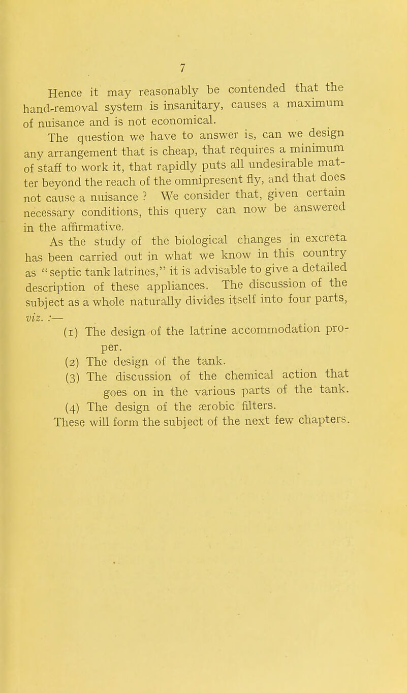 Hence it may reasonably be contended that the hand-removal system is insanitary, causes a maximum of nuisance and is not economical. The question we have to answer is, can we design any arrangement that is cheap, that requires a minimum of staff to work it, that rapidly puts all undesirable mat- ter beyond the reach of the omnipresent fly, and that does not cause a nuisance ? We consider that, given certam necessary conditions, this query can now be answered in the affirmative, As the study of the biological changes in excreta has been carried out in what we know in this country as septic tank latrines, it is advisable to give a detailed description of these appliances. The discussion of the subject as a whole naturally divides itself into four parts, viz. :— (1) The design of the latrine accommodation pro- per. (2) The design of the tank. (3) The discussion of the chemical action that goes on in the various parts of the tank. (4) The design of the serobic filters. These wiU form the subject of the next few chapters.