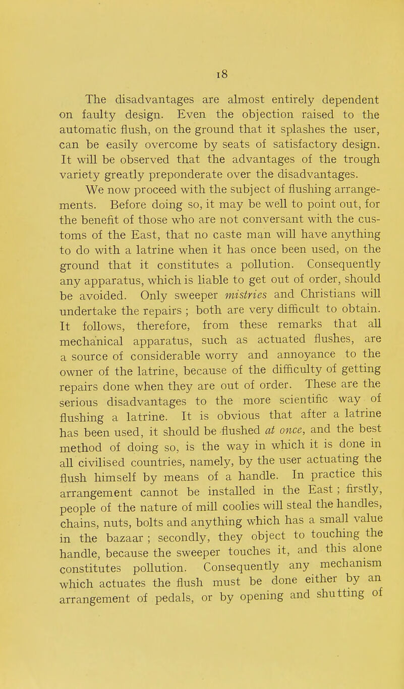 The disadvantages are almost entirely dependent on faulty design. Even the objection raised to the automatic flush, on the ground that it splashes the user, can be easily overcome by seats of satisfactory design. It will be observed that the advantages of the trough variety greatly preponderate over the disadvantages. We now proceed with the subject of flushing arrange- ments. Before doing so, it may be well to point out, for the benefit of those who are not conversant with the cus- toms of the East, that no caste man will have anything to do with a latrine when it has once been used, on the ground that it constitutes a pollution. Consequently any apparatus, which is liable to get out of order, should be avoided. Only sweeper mistries and Christians will undertake the repairs ; both are very difficult to obtain. It follows, therefore, from these remarks that all mechanical apparatus, such as actuated flushes, are a source of considerable worry and annoyance to the owner of the latrine, because of the difficulty of getting repairs done when they are out of order. These are the serious disadvantages to the more scientific way of flushing a latrine. It is obvious that after a latrine has been used, it should be flushed at once, and the best method of doing so, is the way in which it is done m all civilised countries, namely, by the user actuating the flush himself by means of a handle. In practice this arrangement cannot be installed in the East; firstly, people of the nature of mill coolies wiU steal the handles, chains, nuts, bolts and anything which has a small value in the bazaar ; secondly, they object to touching the handle, because the sweeper touches it, and this alone constitutes poUution. Consequently any mechanism which actuates the flush must be done either by an arrangement of pedals, or by opening and shutting of