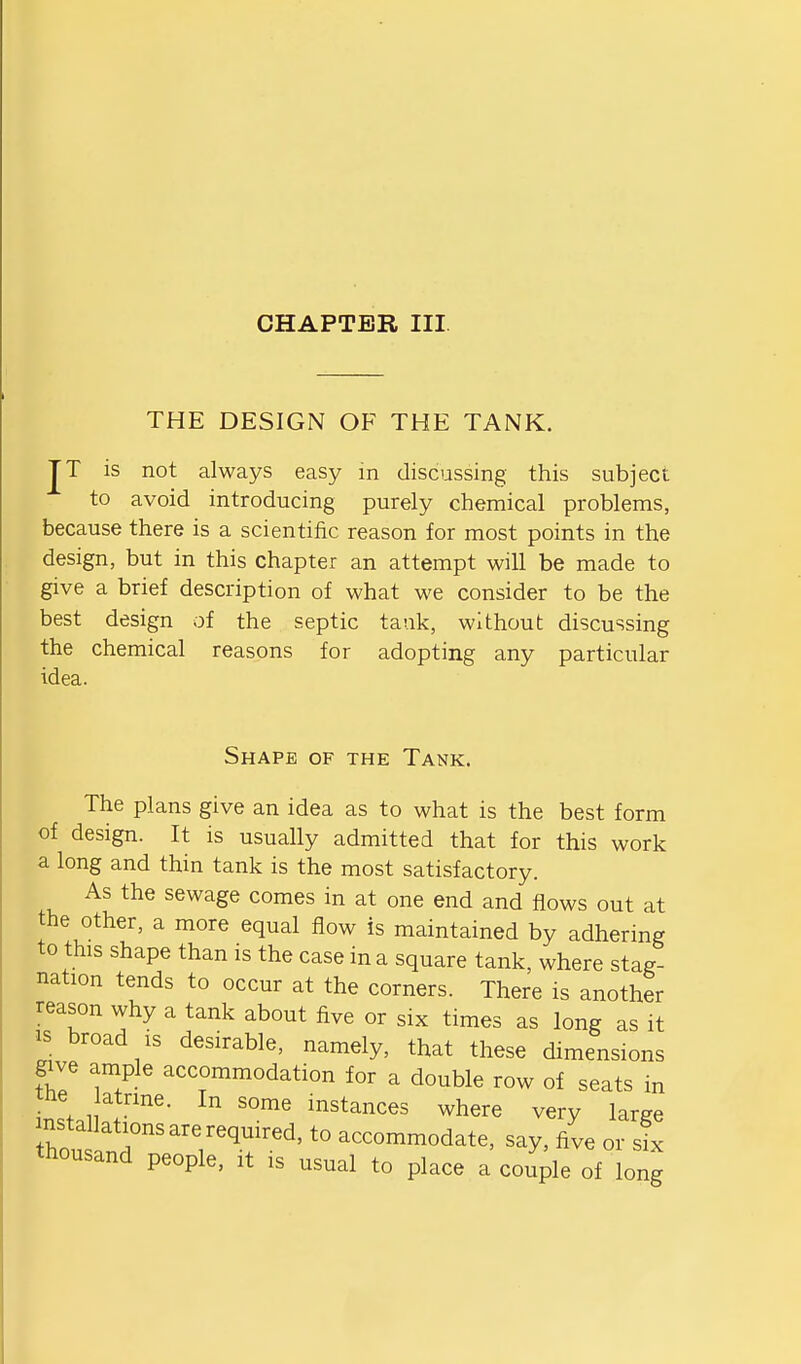 CHAPTER III THE DESIGN OF THE TANK. JT is not always easy m discussing this subject to avoid introducing purely chemical problems, because there is a scientific reason for most points in the design, but in this chapter an attempt will be made to give a brief description of what we consider to be the best design of the septic tank, without discussing the chemical reasons for adopting any particular idea. Shape of the Tank. The plans give an idea as to what is the best form of design. It is usually admitted that for this work a long and thin tank is the most satisfactory. As the sewage comes in at one end and flows out at the other, a more equal flow is maintained by adhering to this shape than is the case in a square tank, where stag- nation tends to occur at the corners. There is another reason why a tank about five or six times as long as it IS broad is desirable, namely, that these dimensions Siy^ ample accommodation for a double row of seats in tfte atnne. In some instances where very large Zus^T^'T'''^''^' '° accommodate, say, five or sL thousand people, it is usual to place a couple of long