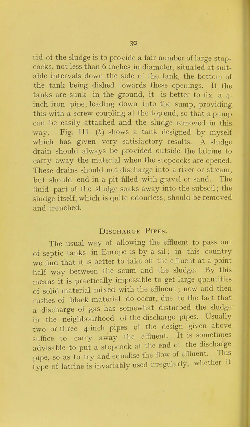 Tid of the sludge is to provide a fair number of large stop- cocks, not less than 6 inches in diameter, situated at suit- able intervals down the side of the tank, the bottom of the tank being dished towards these openings. If the tanks are sunk in the ground, it is better to fix a 4- inch iron pipe, leading down into the sump, providing this with a screw coupling at the top end, so that a pump can be easily attached and the sludge removed in this way. Fig. Ill {b) shows a tank designed by myself which has given very satisfactory results. A sludge drain should always be provided outside the latrine to carry away the material when the stopcocks are opened. These drains should not discharge into a river or stream, but should end in a pit filled with gravel or sand. The fluid part of the sludge soaks away into the subsoil; the sludge itself, which is quite odourless, should be removed and trenched. Discharge Pipes. The usual way of allowing the effluent to pass out of septic tanks in Europe is by a sil; in this country we find that it is better to take off the effluent at a point half way between the scum and the sludge. By this means it is practically impossible to get large quantities of solid material mixed with the effluent; now and then rushes of black material do occur, due to the fact that a discharge of gas has somewhat disturbed the sludge in the neighbourhood of the discharge pipes. Usually two or three 4-inch pipes of the design given above suffice to carry away the effluent. It is sometimes advisable to put a stopcock at the end of the discharge pipe, so as to try and equalise the flow of eifluent. This type of latrine is invariably used irregularly, whether it I