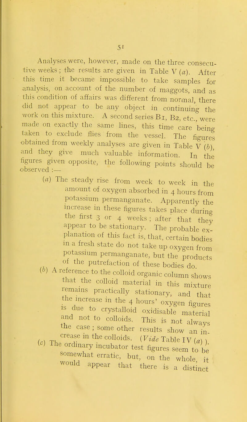 Analyses were, however, made on the three consecu- tive weeks ; the results are given in Table V (a). After this time it became impossible to take samples for analysis, on account of the number of maggots, and as this condition of affairs was different from normal, there did not appear to be any object in continuing the work on this mixture. A second series Bi, B2, etc., were made on exactly the same lines, this time care being taken to exclude flies from the vessel. The figures obtained from weekly analyses are given in Table V (b) and they give much valuable information. In the figures given opposite, the following points should be observed :— (a) The steady rise from week to week in the amount of oxygen absorbed in 4 hours from potassium permanganate. Apparently the increase in these figures takes place during the first 3 or 4 weeks ; after that they appear to be stationary. The probable ex- planation of this fact is, that, certain bodies m a fresh state do not take up oxygen from potassium permanganate, but the products of the putrefaction of these bodies do 'TT^ ^^^^ ^°l^mn shows that the colloid material in this mixture remains practically stationary, and that the increase in the 4 hours' oxygen figures IS due to crystalloid oxidisable material and not to colloids. This is not always the case ; some other results show an in (c) Th^T Table IV (a) ) ic) The ordinary incubator test figures seem to be somewhat erratic, but, on the whole it would appear that there is a distinct