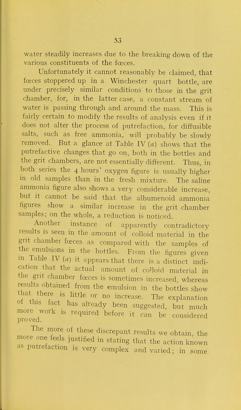 water steadily increases due to the breaking down of the various constituents of the foeces. Unfortunately it cannot reasonably be claimed, that foeces stoppered up in a Winchester quart bottle, are under precisely similar conditions to those in the grit chamber, for, in the latter case, a constant stream of water is passing through and around the mass. This is fairly certain to modify the results of analysis even if it does not alter the process of putrefaction, for diffusible salts, such as free ammonia, will probably be slowly removed. But a glance at Table IV {a) shows that the putrefactive changes that go on, both in the bottles and the grit chambers, are not essentially different. Thus, in both series the 4 hours' oxygen figure is usually higher in old samples than in the fresh mixture. The saline ammonia figure also shows a very considerable increase, but It cannot be said that the albumenoid ammonia figures show a similar increase in the grit chamber samples; on the whole, a reduction is noticed. Another instance of apparently contradictory results is seen in the amount of colloid material in the grit chamber foeces as compared with the samples of the emulsions in the bottles. From the figures given in Table IV (a) it appears that there is a distinct indi- cation that the actual amount of colloid material in the grit chamber foeces is sometimes increased, whereas results obtained from the emulsion in the bottles show that there is httle or no increase. The explanation of this fact has already been suggested, but much more work is required before it can be considered proved. The more of these discrepant results we obtain, the more one feels justified m stating that the action known as putrefaction is very complex and varied; in some