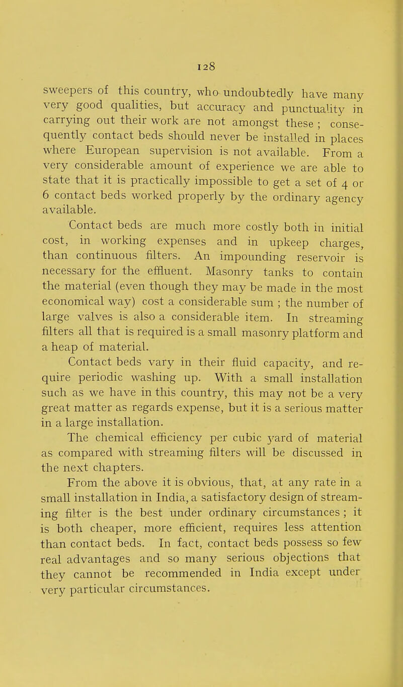 sweepers of this country, who undoubtedly have many very good qualities, but accuracy and punctuality in carrying out their work are not amongst these ; conse- quently contact beds should never be installed in places where European supervision is not available. From a very considerable amount of experience we are able to state that it is practically impossible to get a set of 4 or 6 contact beds worked properly by the ordinary agency available. Contact beds are much more costly both in initial cost, in working expenses and in upkeep charges, than continuous filters. An impounding reservoir is necessary for the effluent. Masonry tanks to contain the material (even though they may be made in the most economical way) cost a considerable sum ; the number of large valves is also a considerable item. In streaming filters all that is required is a small masonry platform and aheap of material. Contact beds vary in their fluid capacity, and re- quire periodic washing up. With a small installation such as we have in this country, this may not be a very great matter as regards expense, but it is a serious matter in a large installation. The chemical efficiency per cubic yard of material as compared with streaming filters will be discussed in the next chapters. From the above it is obvious, that, at any rate in a small installation in India, a satisfactory design of stream- ing filter is the best under ordinary circumstances ; it is both cheaper, more efficient, requires less attention than contact beds. In fact, contact beds possess so few real advantages and so many serious objections that they cannot be recommended in India except under very particular circumstances.