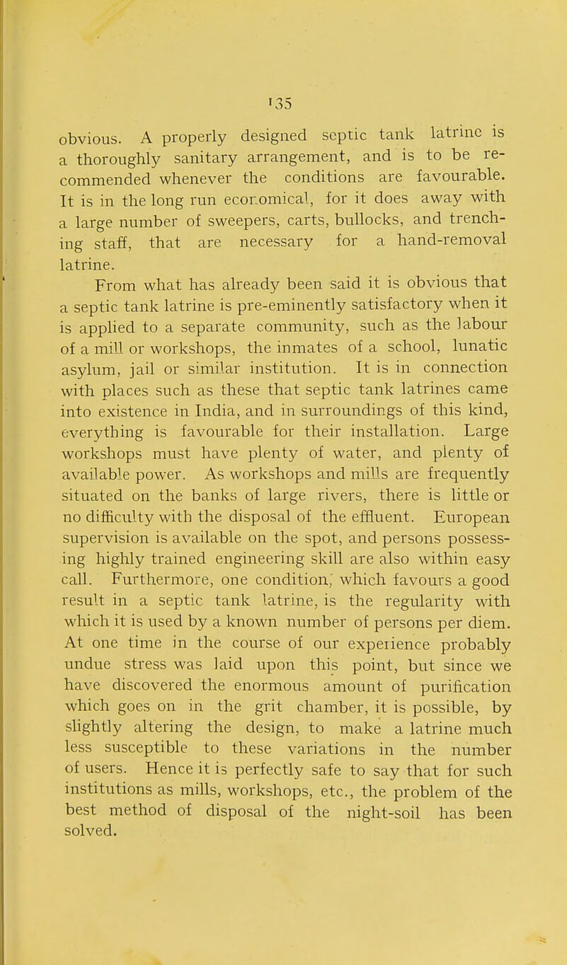 obvious. A properly designed septic tank latrine is a thoroughly sanitary arrangement, and is to be re- commended whenever the conditions are favourable. It is in the long run ecoromical, for it does away with a large number of sweepers, carts, bullocks, and trench- ing staff, that are necessary for a hand-removal latrine. From what has already been said it is obvious that a septic tank latrine is pre-eminently satisfactory when it is apphed to a separate community, such as the labour of a mill or workshops, the inmates of a school, lunatic asylum, jail or similar institution. It is in connection with places such as these that septic tank latrines came into existence in India, and in surroundings of this kind, everything is favourable for their installation. Large workshops must have plenty of water, and plenty of available power. As workshops and mills are frequently situated on the banks of large rivers, there is little or no difficulty with the disposal of the effluent. European supervision is available on the spot, and persons possess- ing highly trained engineering skill are also within easy call. Furthermore, one condition,' which favours a good result in a septic tank latrine, is the regularity with which it is used by a known number of persons per diem. At one time in the course of our expeiience probably undue stress was laid upon this point, but since we have discovered the enormous amount of purification which goes on in the grit chamber, it is possible, by sUghtly altering the design, to make a latrine much less susceptible to these variations in the number of users. Hence it is perfectly safe to say that for such institutions as mills, workshops, etc., the problem of the best method of disposal of the night-soil has been solved.