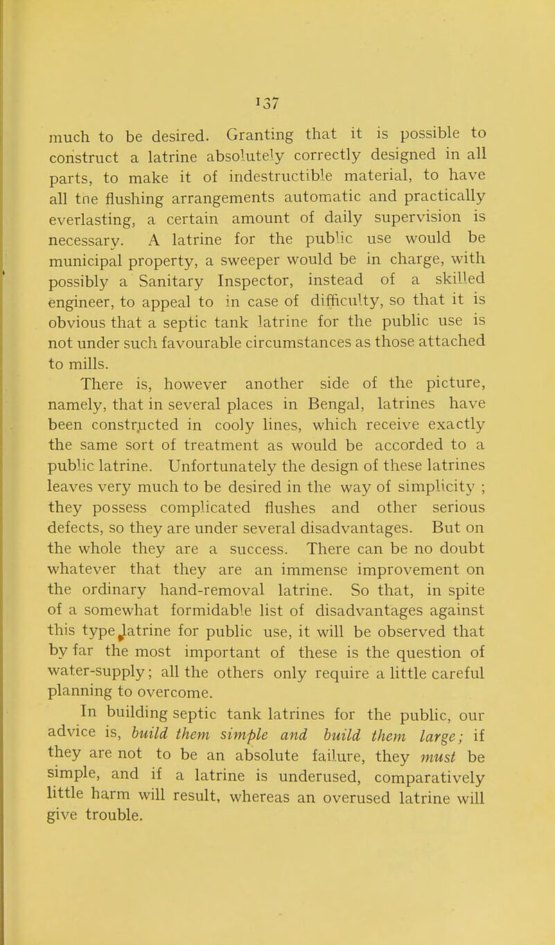 much to be desired. Granting that it is possible to construct a latrine absolutely correctly designed in all parts, to make it of indestructible material, to have all tne flushing arrangements automatic and practically everlasting, a certain amount of daily supervision is necessary. A latrine for the public use would be municipal property, a sweeper would be in charge, with possibly a Sanitary Inspector, instead of a skilled engineer, to appeal to in case of difficulty, so that it is obvious that a septic tank latrine for the public use is not under such favourable circumstances as those attached to mills. There is, however another side of the picture, namely, that in several places in Bengal, latrines have been constr.ucted in cooly lines, which receive exactly the same sort of treatment as would be accorded to a public latrine. Unfortunately the design of these latrines leaves very much to be desired in the way of simplicity ; they possess complicated flushes and other serious defects, so they are under several disadvantages. But on the whole they are a success. There can be no doubt whatever that they are an immense improvement on the ordinary hand-removal latrine. So that, in spite of a somewhat formidable list of disadvantages against this typejatrine for public use, it will be observed that by far the most important of these is the question of water-supply; all the others only require a httle careful planning to overcome. In building septic tank latrines for the pubHc, our advice is, build them simple and build them large; if they are not to be an absolute failure, they must be simple, and if a latrine is underused, comparatively little harm will result, whereas an overused latrine will give trouble.