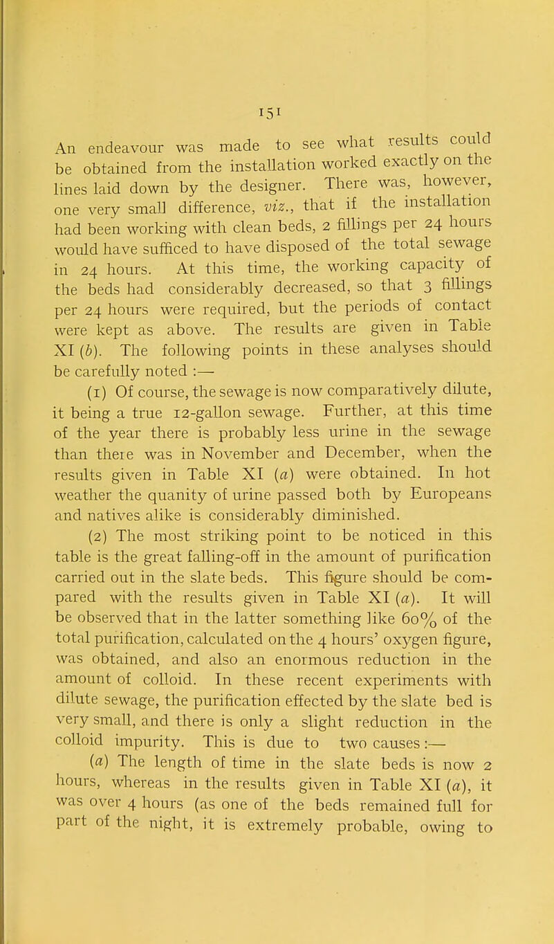 An endeavour was made to see what results could be obtained from the instaUation worked exactly on the lines laid down by the designer. There was, however, one very small difference, viz., that if the mstallation had been working with clean beds, 2 hllings per 24 hours would have sufficed to have disposed of the total sewage in 24 hours. At this time, the working capacity of the beds had considerably decreased, so that 3 fillings per 24 hours were required, but the periods of contact were kept as above. The results are given in Table XI (b). The following points in these analyses should be carefully noted :— (1) Of course, the sewage is now comparatively dilute, it being a true 12-gallon sewage. Further, at this time of the year there is probably less urine in the sewage than there was in November and December, when the results given in Table XI {a) were obtained. In hot weather the quanity of urine passed both by Europeans and natives alike is considerably diminished. (2) The most striking point to be noticed in this table is the great falling-off in the amount of purification carried out in the slate beds. This figure should be com- pared with the results given in Table XI {a). It will be observed that in the latter something like 60% of the total purification, calculated on the 4 hours' oxygen figure, was obtained, and also an enormous reduction in the amount of colloid. In these recent experiments with dilute sewage, the purification effected by the slate bed is very small, and there is only a slight reduction in the colloid impurity. This is due to two causes:— (a) The length of time in the slate beds is now 2 hours, whereas in the results given in Table XI (a), it was over 4 hours (as one of the beds remained full for part of the night, it is extremely probable, owing to