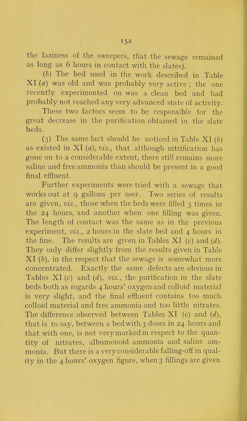 the laziness of the sweepers, that the sewage remained as long as 6 hours in contact with the slates). (b) The bed used in the work described in Table XI (a) was old and was probably very active ; the one recently experimented on was a clean bed and had probably not reached any very advanced state of activity. These two factors seem to be responsible for the great decrease in the purification obtained in the slate beds. (3) The same fact should be noticed in Table XI (b) as existed in XI (a), viz., that although nitrification has gone on to a considerable extent, there still remains more saline and free ammonia than should be present in a good final effluent. Further experiments were tried with a sewage that works out at g gallons per user. Two series of results are given, viz., those when the beds were filled 3 times in the 24 hours, and another when one filling was given. The length of contact was the same as in the previous experiment, viz., 2 hours in the slate bed and 4 hours in the fine. The results are given in Tables XI (c) and (d). They only differ slightly from the results given in Table XI (b), in the respect that the sewage is somewhat more concentrated. Exactly the same defects are obvious in Tables XI (c) and {d), viz., the purification in the slate beds both as regards 4 hours' oxygen and colloid material is very slight, and the final effluent contains too much colloid material and free ammonia and too little nitrates. The difference observed between Tables XI (c) and (d), that is to say, between a bed with 3 doses in 24 hours and that with one, is not very marked in respect to the quan- tity of nitrates, albumenoid ammonia and saline am- monia. But there is a very considerable f alling-off in qual- ity in the 4 hours' oxygen figure, when 3 fillings are given