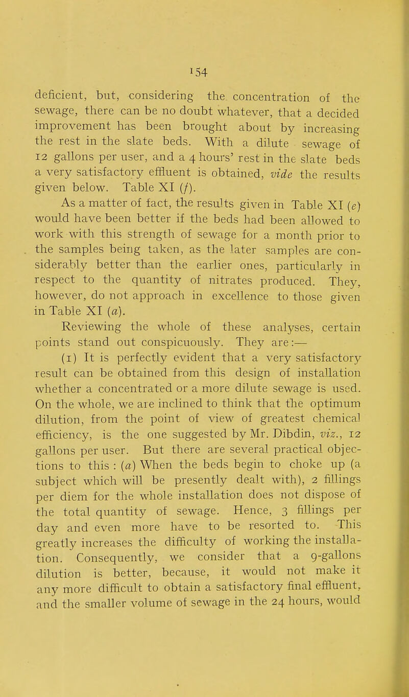 deficient, but, considering the concentration of the sewage, there can be no doubt wlaatever, that a decided improvement has been brought about by increasing the rest in the slate beds. With a dilute sewage of 12 gallons per user, and a 4 hours' rest in the slate beds a very satisfactory efifluent is obtained, vide the results given below. Table XI (/). As a matter of fact, the results given in Table XI [e) would have been better if the beds had been allowed to work with this strength of sewage for a month prior to the samples being taken, as the later samples are con- siderably better than the earlier ones, particularly in respect to the quantity of nitrates produced. They, however, do not approach in excellence to those given in Table XI [a). Reviewing the whole of these analyses, certain points stand out conspicuously. They are:— (i) It is perfectly evident that a very satisfactory result can be obtained from this design of installation whether a concentrated or a more dilute sewage is used. On the whole, we are inclined to think that the optimum dilution, from the point of view of greatest chemical efficiency, is the one suggested by Mr. Dibdin, I'tz., 12 gallons per user. But there are several practical objec- tions to this : {a) When the beds begin to choke up (a subject which will be presently dealt with), 2 fillings per diem for the whole installation does not dispose of the total quantity of sewage. Hence, 3 fillings per day and even more have to be resorted to. This greatly increases the difficulty of working the installa- tion. Consequently, we consider that a 9-gallons dilution is better, because, it would not make it any more difficult to obtain a satisfactory final effluent, and the smaller volume of sewage in the 24 hours, would