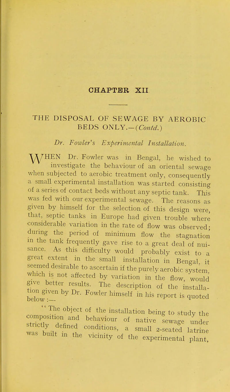 CHAPTER XII THE DISPOSAL OF SEWAGE BY AEROBIC BEDS ONLY.-(Co7iid.) Dr. Fowler's Experimental Installation. ■^^yHEN Dr. Fowler was in Bengal, he wished to investigate the behaviour of an oriental sewage when subjected to aerobic treatment only, consequently a smaU experimental installation was started consisting of a series of contact beds without any septic tank. This was fed with our experimental sewage. The reasons as given by himself for the selection of this design were, that, septic tanks in Europe had given trouble where considerable variation in the rate of flow was observed; durmg the period of minimum flow the stagnation m the tank frequently gave rise to a great deal of nui- sance. As this difiiculty would probably exist to a great extent in the small installation in Bengal it seemed desirable to ascertain if the purely aerobic system which IS not affected by variation in the flow, would give better results. The description of the installa- tion^given by Dr. Fowler himself in his report is quoted  The object of the installation being to study the was built m the vicinity of the experimental plant