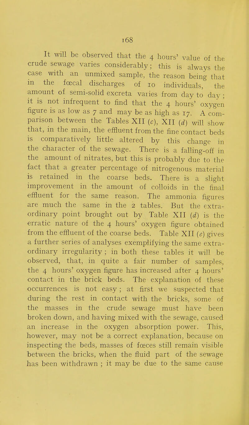 It will be observed that the 4 hours' value of the crude sewage varies considerably; this is always the case with an unmixed sample, the reason being that in the foecal discharges of 10 individuals, the amount of semi-solid excreta varies from day to day ; it is not infrequent to find that the 4 hours' oxygen figure is as low as 7 and may be as high as 17. A com- parison between the Tables XII (c), XII {d) will show that, in the main, the effluent from the fine contact beds is comparatively little altered by this change in the character of the sewage. There is a falling-off in the amount of nitrates, but this is probably due to the fact that a greater percentage of nitrogenous material is retained in the coarse beds. There is a slight improvement in the amount of colloids in the final effluent for the same reason. The ammonia figures are much the same in the 2 tables. But the extra- ordinary point brought out by Table XII (d) is the erratic nature of the 4 hours' oxygen figure obtained from the effluent of the coarse beds. Table XII (e) gives a further series of analyses exemplifying the same extra- ordinary irregularity ; in both these tables it will be observed, that, in quite a fair number of samples, the 4 hours' oxygen figure has increased after 4 hours' contact in the brick beds. The explanation of these occurrences is not easy ; at first we suspected that during the rest in contact with the bricks, some of the masses in the crude sewage must have been broken down, and having mixed with the sewage, caused an increase in the oxygen absorption power. This, however, may not be a correct explanation, because on inspecting the beds, masses of foeces still remain visible between the bricks, when the fluid part of the sewage has been withdrawn ; it may be due to the same cause