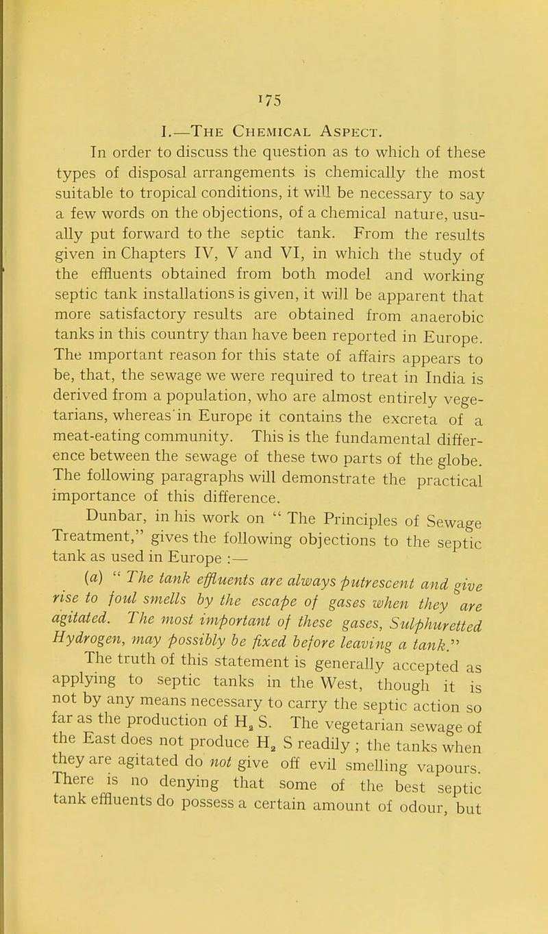 I,—The Chemical Aspect. Tn order to discuss the qiiestion as to which of these types of disposal arrangements is chemically the most suitable to tropical conditions, it will be necessary to say a few words on the objections, of a chemical nature, usu- ally put forward to the septic tank. From the results given in Chapters IV, V and VI, in which the study of the effluents obtained from both model and working septic tank installations is given, it will be apparent that more satisfactory results are obtained from anaerobic tanks in this country than have been reported in Europe. The important reason for this state of affairs appears to be, that, the sewage we were required to treat in India is derived from a population, who are almost entirely vege- tarians, whereas in Europe it contains the excreta of a meat-eating community. This is the fundamental differ- ence between the sewage of these two parts of the globe. The following paragraphs will demonstrate the practical importance of this difference. Dunbar, in his work on  The Principles of Sewage Treatment, gives the following objections to the septic tank as used in Europe :— {a)  The tank effluents are always putrescent and give rise to foul smells by the escape of gases when they are agitated. The most important of these gases, Sulphuretted Hydrogen, may possibly he fixed before leaving a tank:' The truth of this statement is generally accepted as applying to septic tanks in the West, though it is not by any means necessary to carry the septic action so far as the production of H, S. The vegetarian sewage of the East does not produce H, S readily ; the tanks when they are agitated do not give off evil smelling vapours There is no denying that some of the best septic tank effluents do possess a certain amount of odour, but