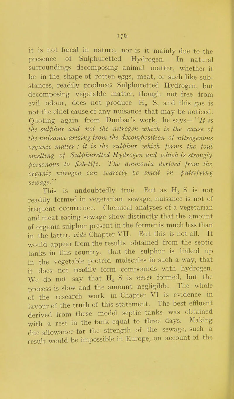 it is not foecal in nature, nor is it mainly due to the presence of Sulphuretted Hydrogen. In natural surroundings decomposing animal matter, whether it be in the shape of rotten eggs, meat, or such like sub- stances, readily produces Sulphuretted Hydrogen, but decomposing vegetable matter, though not free from evil odour, does not produce H^ S, and this gas is not the chief cause of any nuisance that may be noticed. Quoting again from Dunbar's work, he says—7^ is the sulphur and not the nitrogen which is the cause of the nuisance arising from the decomposition of nitrogenous organic matter : it is the sulphur which forms the foul smelling of Sulphuretted Hydrogen and which is strongly poisonous to fish-life. The ammonia derived from the organic nitrogen can scarcely he smelt in putrifying sewage.'''' This is undoubtedly true. But as H^ S is not readily formed in vegetarian sewage, nuisance is not of frequent occurrence. Chemical analyses of a vegetarian and meat-eating sewage show distinctly that the amount of organic sulphur present in the former is much less than in the latter, vide Chapter VII. But this is not all. It would appear from the results obtained from the septic tanks in this country, that the sulphur is linked up in the vegetable proteid molecules in such a way, that it does not readily form compounds with hydrogen. We do not say that H^ S is never formed, but the process is slow and the amount negligible. The whole of the research work in Chapter VI is evidence in favour of the truth of this statement. The best effluent derived from these model septic tanks was obtained with a rest in the tank equal to three days. Making due allowance for the strength of the sewage, such a result would be impossible in Europe, on account of the