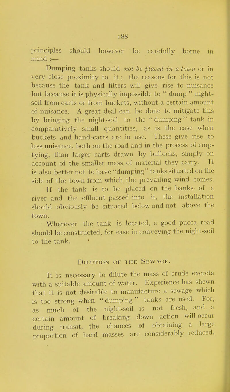 principles should however be carefully borne in mind :— Dumping tanks should not be placed in a town or in very close proximity to it ; the reasons for this is not because the tank and filters will give rise to nuisance but because it is physically impossible to  dump  night- soil from carts or from buckets, without a certain amount of nuisance. A great deal can be done to mitigate this by bringing the night-soil to the dumping tank in comparatively small quantities, as is the case when buckets and hand-carts are in use. These give rise to less nuisance, both on the road and in the process of emp- tying, than larger carts drawn by bullocks, simply on account of the smaller mass of material they carry. It is also better not to have dumping tanks situated on the side of the town from which the prevailing wind comes. If the tank is to be placed on the banks of a river and the effluent passed into it, the installation should obviously be situated below and not above the town. Wherever the tank is located, a good pucca road should be constructed, for ease in conveying the night-soil to the tank. * Dilution of the Sewage. It is necessary to dilute the mass of crude excreta with a suitable amount of water. Experience has shewn that it is not desirable to manufacture a sewage which is too strong when dumping tanks are used. For, as much of the night-soil is not fresh, and a certain amount of breaking down action will occur during transit, the chances of obtaining a large proportion of hard masses are considerably reduced.