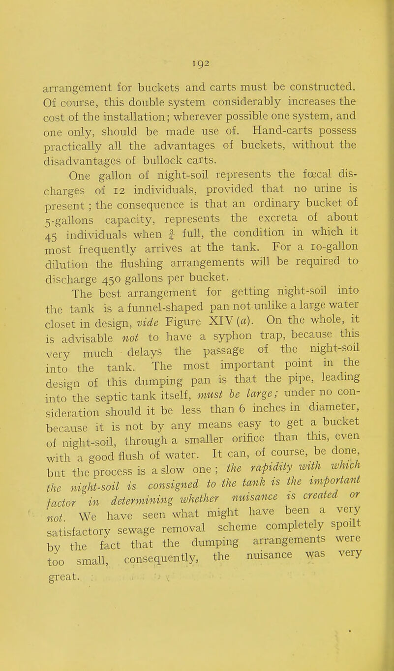 arrangement for buckets and carts must be constructed. Of course, this double system considerably increases the cost of the installation; wherever possible one system, and one only, should be made use of. Hand-carts possess practically all the advantages of buckets, without the disadvantages of bullock carts. One gallon of night-soil represents the foecal dis- charges of 12 individuals, provided that no urine is present; the consequence is that an ordinary bucket of 5-gallons capacity, represents the excreta of about 45 individuals when f full, the condition in which it most frequently arrives at the tank. For a lo-gallon dilution the flushing arrangements will be required to discharge 450 gallons per bucket. The best arrangement for getting night-soil into the tank is a funnel-shaped pan not unlike a large water closet in design, vide Figure XIV {a). On the whole, it is advisable not to have a syphon trap, because this very much delays the passage of the night-soil into the tank. The most important pomt m the design of this dumping pan is that the pipe, leadmg into the septic tank itself, must be large; under no con- sideration should it be less than 6 inches in diameter, because it is not by any means easy to get a bucket of night-soil, through a smaller orifice than this, even with a good flush of water. It can, of course, be done but the process is a slow one ; the rapidity with which the night-soil is consigned to the tank is the important factor in determining whether nuisance ts created or not We have seen what might have been a very satisfactory sewage removal scheme completely spoilt bv the fact that the dumping arrangements were too small, consequently, the nuisance was very great.