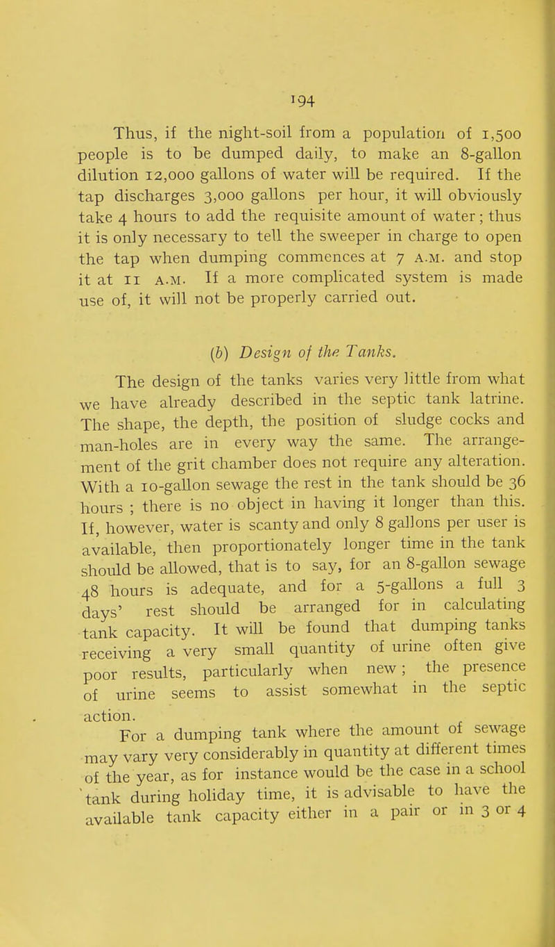 Thus, if the night-soil from a population of 1,500 people is to be dumped daily, to make an 8-gallon dilution 12,000 gallons of water will be required. If the tap discharges 3,000 gallons per hour, it will obviously take 4 hours to add the requisite amount of water; thus it is only necessary to tell the sweeper in charge to open the tap when dumping commences at 7 a.m. and stop it at II A.M. If a more complicated system is made use of, it will not be properly carried out. (&) Design of the Tanks. The design of the tanks varies very little from what we have already described in the septic tank latrine. The shape, the depth, the position of sludge cocks and man-holes are in every way the same. The arrange- ment of the grit chamber does not require any alteration. With a lo-gallon sewage the rest in the tank should be 36 hours ; there is no object in having it longer than this. If, however, water is scanty and only 8 gallons per user is available, then proportionately longer time in the tank should be allowed, that is to say, for an 8-gallon sewage 48 hours is adequate, and for a 5-gallons a full 3 days' rest should be arranged for in calculating tank capacity. It will be found that dumping tanks receiving a very smaU quantity of urine often give poor results, particularly when new; the presence of urine seems to assist somewhat in the septic action. For a dumping tank where the amount of sewage may vary very considerably in quantity at different times of the year, as for instance would be the case in a school ^tank during holiday time, it is advisable to have the available tank capacity either in a pair or m 3 or 4