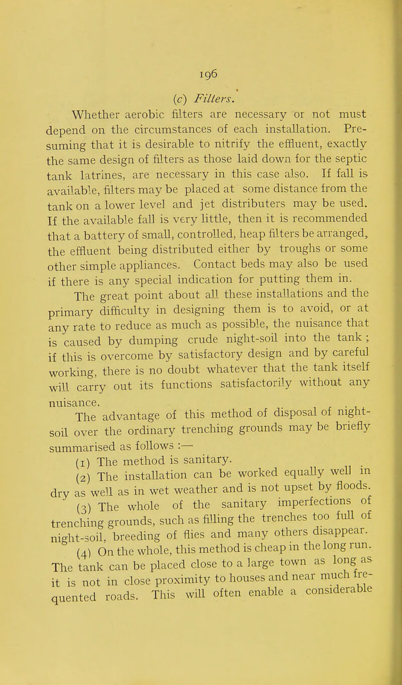 (c) Filters. Whether aerobic filters are necessary or not must depend on the cuxumstances of each installation. Pre- suming that it is desirable to nitrify the eifluent, exactly the same design of filters as those laid down for the septic tank latrines, are necessary in this case also. If fall is available, filters may be placed at some distance from the tank on a lower level and jet distributers may be used. If the available fall is very Httle, then it is recommended that a battery of small, controlled, heap filters be arranged, the effluent being distributed either by troughs or some other simple appliances. Contact beds may also be used if there is any special indication for putting them in. The great point about all these installations and the primary difficulty in designing them is to avoid, or at any rate to reduce as much as possible, the nuisance that is caused by dumping crude night-soil into the tank; if this is overcome by satisfactory design and by careful working, there is no doubt whatever that the tank itself will carry out its functions satisfactorily without any nuisance. The advantage of this method of disposal of night- soil over the ordinary trenching grounds may be briefly summarised as follows :— (1) The method is sanitary. (2) The installation can be worked equally well in dry as well as in wet weather and is not upset by floods. (3) The whole of the sanitary imperfections of trenching grounds, such as fiUing the trenches too full of night-soil, breeding of flies and many others disappear. (4) On the whole, this method is cheap m the long run. The tank can be placed close to a large town as long as it is not in close proximity to houses and near much fre- quented roads. This will often enable a considerable