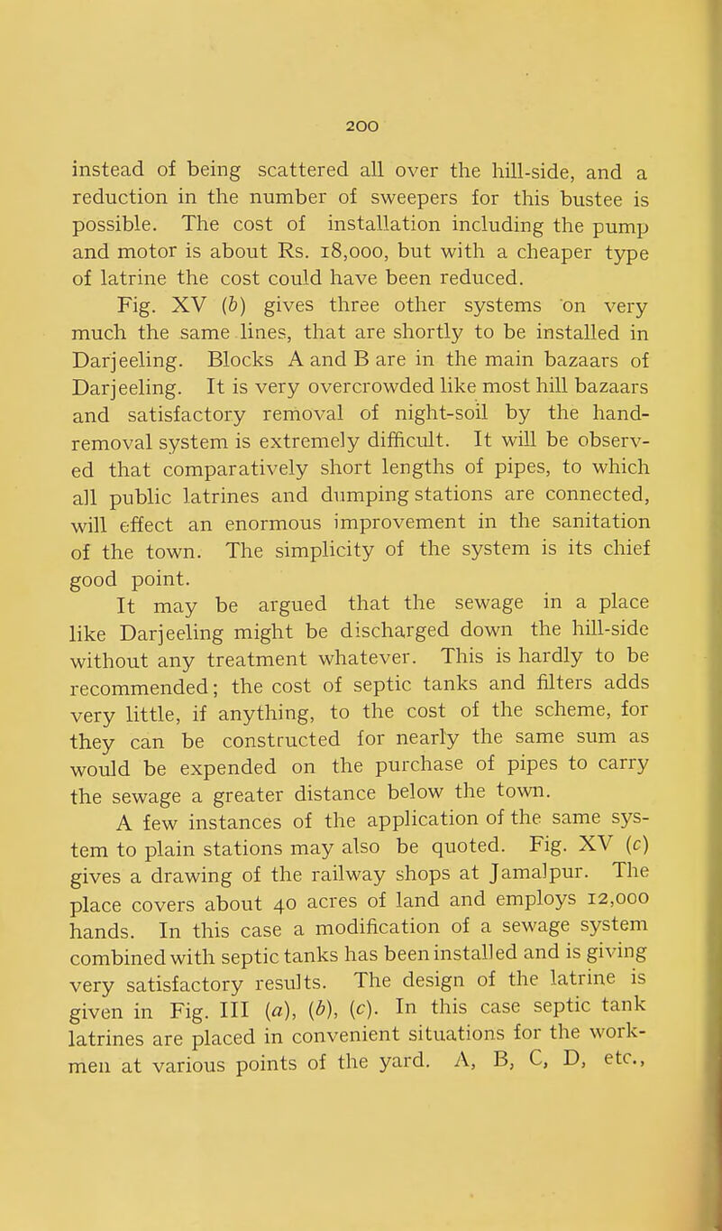 instead of being scattered all over the hill-side, and a reduction in the number of sweepers for this bustee is possible. The cost of installation including the pump and motor is about Rs. 18,000, but with a cheaper type of latrine the cost could have been reduced. Fig. XV (b) gives three other systems on very much the same lines, that are shortly to be installed in Darjeeling. Blocks A and B are in the main bazaars of Darjeeling. It is very overcrowded like most hill bazaars and satisfactory removal of night-soil by the hand- removal system is extremely difficult. It will be observ- ed that comparatively short lengths of pipes, to which all public latrines and dumping stations are connected, will effect an enormous improvement in the sanitation of the town. The simplicity of the system is its chief good point. It may be argued that the sewage in a place like Darjeeling might be discharged down the hill-side without any treatment whatever. This is hardly to be recommended; the cost of septic tanks and filters adds very little, if anything, to the cost of the scheme, for they can be constructed for nearly the same sum as would be expended on the purchase of pipes to carry the sewage a greater distance below the town. A few instances of the application of the same sys- tem to plain stations may also be quoted. Fig. XV (c) gives a drawing of the railway shops at Jamalpur. The place covers about 40 acres of land and employs 12,000 hands. In this case a modification of a sewage system combined with septic tanks has been installed and is giving very satisfactory results. The design of the latrine is given in Fig. Ill (a), {b), {c). In this case septic tank latrines are placed in convenient situations for the work- men at various points of the yard. A, B, C, D, etc.,