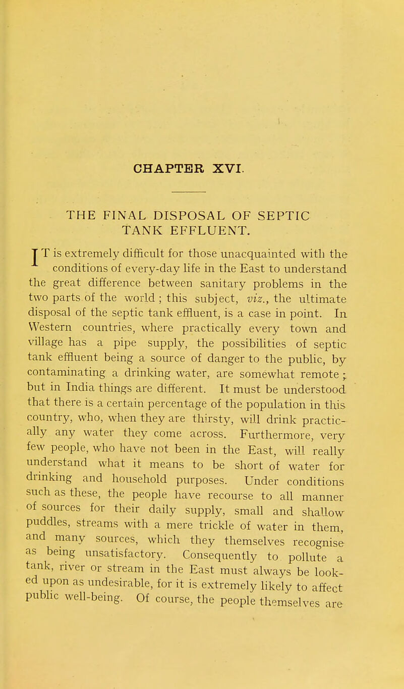 CHAPTER XVI. THE FINAL DISPOSAL OF SEPTIC TANK EFFLUENT. T T is extremely difficult for those unacquainted with the conditions of every-day life in the East to understand the great difference between sanitary problems in the two parts of the world ; this subject, viz., the ultimate disposal of the septic tank effluent, is a case in point. In Western countries, where practically every town and village has a pipe supply, the possibihties of septic tank effluent being a source of danger to the pubhc, by contaminating a drinking water, are somewhat remote ; but in India things are different. It must be understood that there is a certain percentage of the population in this country, who, when they are thirsty, will drink practic- ally any water they come across. Furthermore, very few people, who have not been in the East, will really understand what it means to be short of water for drmking and household purposes. Under conditions such as these, the people have recourse to all manner of sources for their daily supply, small and shallow puddles, streams with a mere trickle of water in them, and many sources, which they themselves recognise as being unsatisfactory. Consequently to. pollute a tank, river or stream in the East must always be look- ed upon as undesirable, for it is extremely hkely to affect public well-being. Of course, the people themselves are