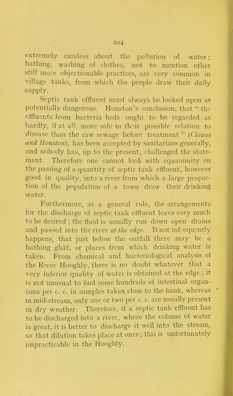 extremely careless about the pollution of water; bathing, washing of clothes, not to mention other still more objectionable practices, are very common in village tanks, from which the people draw their daily supply. Septic tank effluent must always be looked upon as potentially dangerous. Houston's conclusion, that  the effluents from bacteria beds ought to be regarded as hardly, if at all, more safe in th^ir possible relation to disease than the raw sewage before treatment  {Clowes and Houston), has been accepted by sanitarians generally, and nobody has, up to the present, challenged the state- ment. Therefore one cannot look with equanimity on the passing of a quantit}' of septic tank effluent, however good in quality, into a river from which a large propor- tion of the population of a town draw their drinking water. Furthermore, as a general rule, the arrangements for the discharge of septic tank effluent leave very much to be desired ; the fluid is usually run down open drains and passed into the river at the edge. It not inf requently happens, that just below the outfall there may be a bathing ghat, or places from which drinking water is taken. From chemical and bacteriological analysis of the River Hooghly, there is no doubt whatever that a very inferior quahty of water is obtained at the edge ; it is not unusual to flnd some hundreds of intestinal organ- isms per c. c. in samples taken close to the bank, whereas ' in mid-stream, only one or two per c. c. are usually present in dry weather. Therefore, if a septic tank effluent has to be discharged into a river, where the volume of water is great, it is better to discharge it well into the stream, so that dilution takes place at once; this is unfortunately impracticable in the Hooghly.
