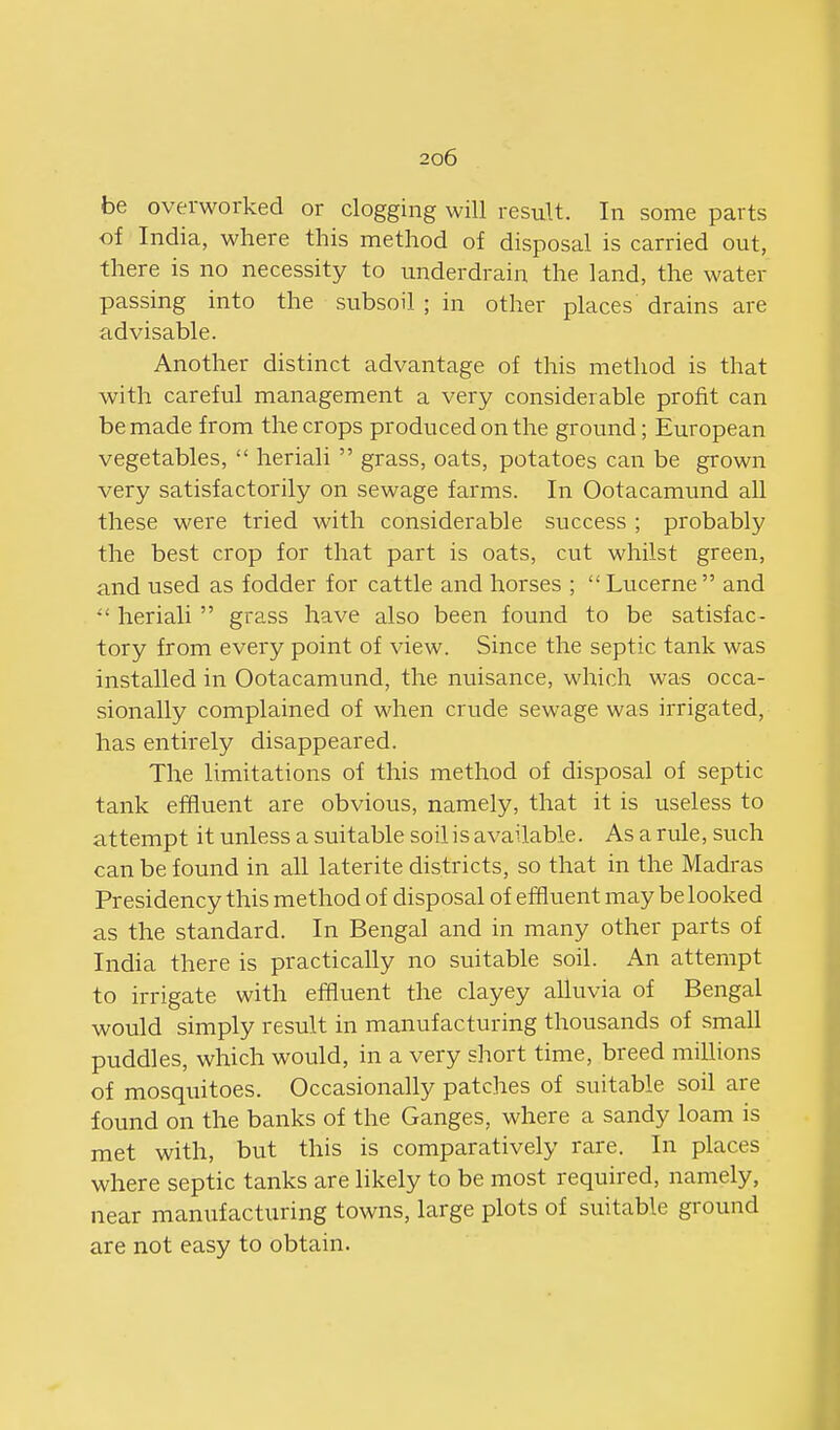 be overworked or clogging will result. In some parts of India, where this method of disposal is carried out, there is no necessity to underdrain the land, the water passing into the subsoil ; in other places drains are advisable. Another distinct advantage of this method is that with careful management a very considerable profit can be made from the crops produced on the ground; European vegetables,  heriali  grass, oats, potatoes can be grown very satisfactorily on sewage farms. In Ootacamund all these were tried with considerable success ; probably the best crop for that part is oats, cut whilst green, and used as fodder for cattle and horses ;  Lucerne  and  heriali  grass have also been found to be satisfac- tory from every point of view. Since the septic tank was installed in Ootacamund, the nuisance, which was occa- sionally complained of when crude sewage was irrigated, has entirely disappeared. The limitations of this method of disposal of septic tank effluent are obvious, namely, that it is useless to attempt it unless a suitable soilis available. As a rule, such can be found in all laterite districts, so that in the Madras Presidency this method of disposal of effluent may be looked as the standard. In Bengal and in many other parts of India there is practically no suitable soil. An attempt to irrigate with effluent the clayey alluvia of Bengal would simply result in manufacturing thousands of small puddles, which would, in a very short time, breed millions of mosquitoes. Occasionally patches of suitable soil are found on the banks of the Ganges, where a sandy loam is met with, but this is comparatively rare. In places where septic tanks are likely to be most required, namely, near manufacturing towns, large plots of suitable ground are not easy to obtain.