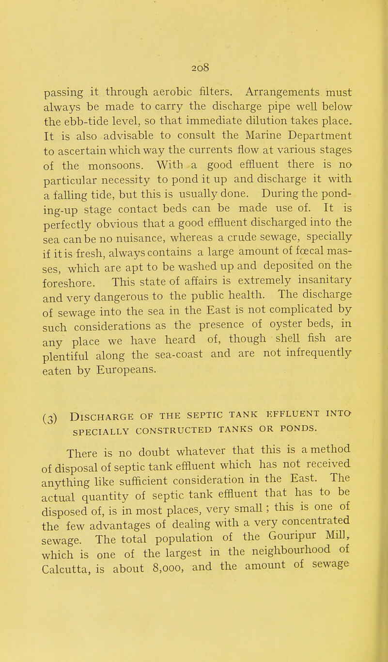 passing it through aerobic filters. Arrangements must always be made to carry the discharge pipe well below the ebb-tide level, so that immediate dilution takes place. It is also advisable to consult the Marine Department to ascertain which way the currents flow at various stages of the monsoons. With a good effluent there is no particular necessity to pond it up and discharge it with a falling tide, but this is usually done. During the pond- ing-up stage contact beds can be made use of. It is perfectly obvious that a good effluent discharged into the sea can be no nuisance, whereas a crude sewage, specially if it is fresh, always contains a large amount of foecal mas- ses, which are apt to be washed up and deposited on the foreshore. This state of affairs is extremely insanitary and very dangerous to the pubhc health. The discharge of sewage into the sea in the East is not complicated by such considerations as the presence of oyster beds, in any place we have heard of, though shell fish are plentiful along the sea-coast and are not infrequently eaten by Europeans. (3) Discharge of the septic tank kffluent into SPECIALLY CONSTRUCTED TANKS OR PONDS. There is no doubt whatever that this is a method of disposal of septic tank efiiuent which has not received anything like sufficient consideration in the East. The actual quantity of septic tank effluent that has to be disposed of, is in most places, very small; this is one of the few advantages of dealing with a very concentrated sewage. The total population of the Gouripur Mill, which is one of the largest in the neighbourhood of Calcutta, is about 8,000, and the amount of sewage