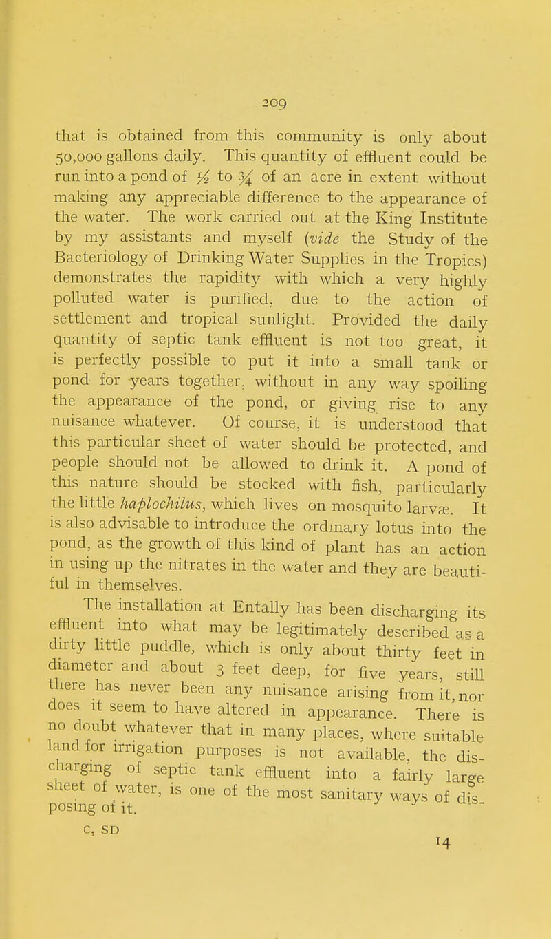 that is obtained from this community is only about 50,000 gallons daily. This quantity of effluent could be run into a pond of ^ to of an acre in extent without making any appreciable difference to the appearance of the water. The work carried out at the King Institute by my assistants and myself {vide the Study of the Bacteriology of Drinking Water Supplies in the Tropics) demonstrates the rapidity with which a very highly polluted water is purified, due to the action of settlement and tropical sunlight. Provided the daily quantity of septic tank effluent is not too great, it is perfectly possible to put it into a small tank or pond for years together, without in any way spoiling the appearance of the pond, or giving rise to any nuisance whatever. Of course, it is understood that this particular sheet of water should be protected, and people should not be allowed to drink it. A pond of this nature should be stocked with fish, particularly the little haplochihis, which lives on mosquito larv^. It is also advisable to introduce the ordmary lotus into the pond, as the growth of this kind of plant has an action in using up the nitrates in the water and they are beauti- ful in themselves. The instaUation at Entally has been discharging its effluent into what may be legitimately described as a dirty httle puddle, which is only about thirty feet in diameter and about 3 feet deep, for five years, still there has never been any nuisance arising from it nor does It seem to have altered in appearance. There is no doubt whatever that in many places, where suitable land for irrigation purposes is not available, the dis- charging of septic tank effluent into a fairly large sheet of water, is one of the most sanitary ways of d-s posing of it. J J C. SD 14