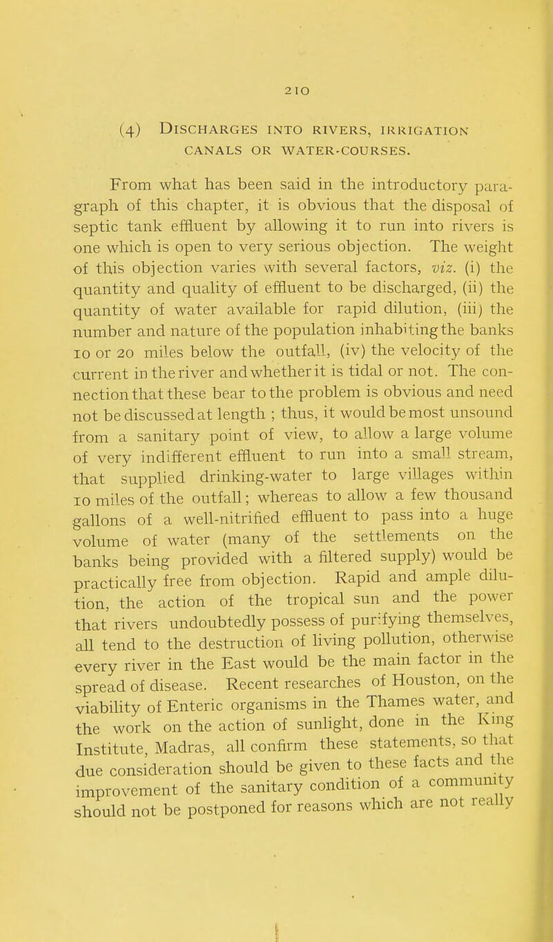 2 lO (4) Discharges into rivers, irrigation CANALS or water-courses. From what has been said in the introductory para graph of this chapter, it is obvious that the disposal of septic tank effluent by allowing it to run into rivers is one which is open to very serious objection. The weight of this objection varies with several factors, viz. (i) the quantity and quality of effluent to be discharged, (ii) the quantity of water available for rapid dilution, (iii) the number and nature of the population inhabiting the banks 10 or 20 miles below the outfall, (iv) the velocity of the current in the river and whether it is tidal or not. The con- nection that these bear to the problem is obvious and need not be discussed at length ; thus, it would be most unsound from a sanitary point of view, to allow a large volume of very indifferent effluent to run into a small stream, that supplied drinking-water to large villages within 10 miles of the outfall; whereas to allow a few thousand gallons of a well-nitrified effluent to pass into a huge volume of water (many of the settlements on the banks being provided with a iiltered supply) would be practically free from objection. Rapid and ample dilu- tion, the action of the tropical sun and the power that rivers undoubtedly possess of purifying themselves, aU tend to the destruction of hving pollution, otherwise every river in the East would be the main factor in the spread of disease. Recent researches of Houston, on the viabiUty of Enteric organisms in the Thames water, and the work on the action of sunlight, done in the King Institute, Madras, all confirm these statements, so that due consideration should be given to these facts and the improvement of the sanitary condition of a communi y should not be postponed for reasons which are not really I