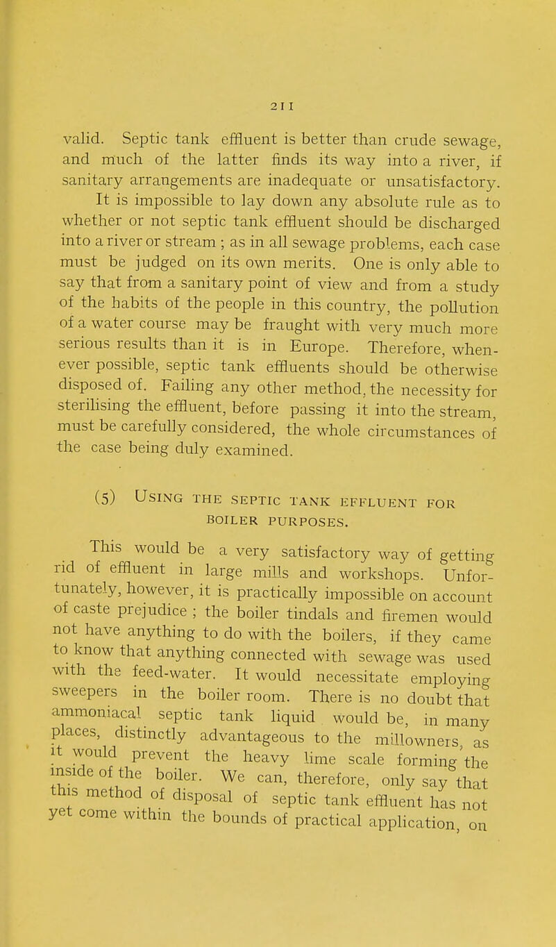 valid. Septic tank effluent is better than crude sewage, and much of the latter finds its way into a river, if sanitary arrangements are inadequate or imsatisfactory. It is impossible to lay down any absolute rule as to whether or not septic tank effluent should be discharged into a river or stream ; as in all sewage problems, each case must be judged on its own merits. One is only able to say that from a sanitary point of view and from a study of the habits of the people in this country, the pollution of a water course may be fraught with very much more serious results than it is in Europe. Therefore, when- ever possible, septic tank effluents should be otherwise disposed of. Faihng any other method, the necessity for sterihsing the effluent, before passing it into the stream, must be carefully considered, the whole circumstances of the case being duly examined. (5) Using the septic tank effluent for boiler purposes, This would be a very satisfactory way of getting rid of effluent in large mills and workshops. Unfor- tunately, however, it is practically impossible on account of caste prejudice ; the boiler tindals and firemen would not have anything to do with the boilers, if they came to know that anything connected with sewage was used with the feed-water. It would necessitate employing sweepers in the boiler room. There is no doubt that ammoniacal septic tank liquid would be, in many places, distinctly advantageous to the millowners as It would prevent the heavy hme scale forming'the mside of the boiler. We can, therefore, only say that this method of disposal of septic tank effluent iL not yet come within the bounds of practical application, on