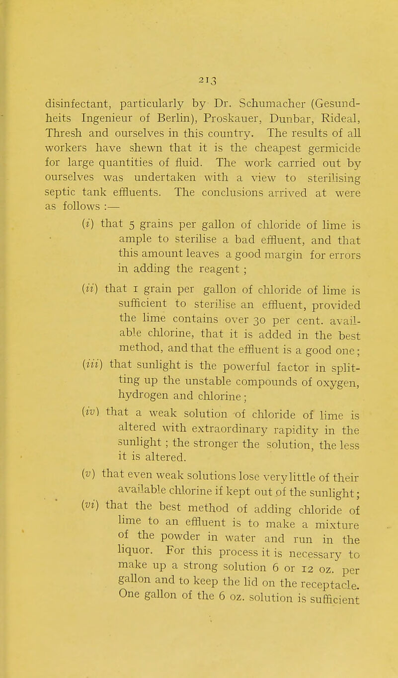 disinfectant, particularly by Dr. Schumacher (Gesund- heits Ingenieur of Berlin), Proskauer, Dunbar, Rideal, Thresh and ourselves in this country. The results of all workers have shewn that it is the cheapest germicide for large quantities of fluid. The work carried out by ourselves was undertaken with a view to sterilising septic tank effluents. The conclusions arrived at were as follows :— (i) that 5 grains per gallon of chloride of lime is ample to sterihse a bad effluent, and that this amount leaves a good margin for errors in adding the reagent ; {ii) that I grain per gallon of chloride of lime is sufficient to sterilise an effluent, provided the lime contains over 30 per cent, avail- able chlorine, that it is added in the best method, and that the effluent is a good one; {ni) that sunlight is the powerful factor in split- ting up the unstable compounds of oxygen, hydrogen and chlorine; [iv] that a weak solution of chloride of lime is altered with extraordinary rapidity in the sunlight ; the stronger the solution, the less it is altered. (v) that even weak solutions lose very little of their available chlorine if kept out of the sunlight; {vi) that the best method of adding chloride of lime to an effluent is to make a mixture of the powder in water and run in the hquor. For this process it is necessary to make up a strong solution 6 or 12 oz. per gaUon and to keep the hd on the receptacle. One gallon of the 6 oz. solution is sufficient