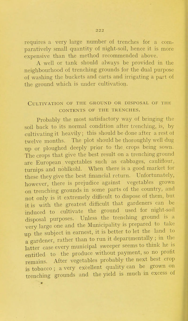 requires a very large number of trenches for a com- paratively small quantity of night-soil, hence it is more expensive than the method recommended above. A well or tank should always be provided in the neighbourhood of trenching grounds for the dual purpose of washing the buckets and carts and irrigating a part of the ground which is under cultivation. Cultivation of the ground or disposal of thk CONTENTS of THE TRENCHES. Probably the most satisfactory way of bringing the soil back to its normal condition after trenching, is, by cultivating it heavily; this should be done after a rest of twelve months. The plot should be thoroughly well dug up or ploughed deeply prior to the crops being sown. The crops that give the best result on a trenching ground are European vegetables such as cabbages, cauhflour, turnips and nolilkohl. When there is a good market for these they give the best financial return. Unfortunately, however, there is prejudice against vegetables grown on trenching grounds in some parts of the country, and not only is it extremely difficult to dispose of them, but it is with the greatest difficult that gardeners can be induced to cultivate the ground used for night-soil disposal purposes. Unless the trenching ground is a very large one and the Municipality is prepared to take up the subject in earnest, it is better to let the land to a gardener, rather than to run it departmentally ; in the latter case every municipal sweeper seems to think he is entitled to the produce without payment, so no profit remains. After vegetables probably the next best crop is tobacco ; a very excellent quality can be grown on trenching grounds and the yield is much in excess of