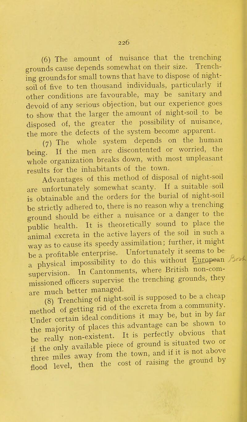 (6) The amount of nuisance that the trenching grounds cause depends somewhat on their size. Trench- ing grounds for small towns that have to dispose of night- soil of five to ten thousand individuals, particularly if other conditions are favourable, may be sanitary and devoid of any serious objection, but our experience goes to show that the larger the amount of night-soil to be disposed of, the greater the possibility of nuisance, the more the defects of the system become apparent. (7) The whole system depends on the human being. If the men are discontented or worried, the whole organization breaks down, with most unpleasant results for the inhabitants of the town. Advantages of this method of disposal of night-soil are unfortunately somewhat scanty. If a suitable soil is obtainable and the orders for the burial of night-soil be strictly adhered to, there is no reason why a trenching ground should be either a nuisance or a danger to the piiblic health. It is theoietically sound to place the animal excreta in the active layers of the soil in such a way as to cause its speedy assimilation; further, it might be a profitable enterprise. Unfortunately it seems to be a physical impossibility to do this without European supervision. In Cantonments, where British non-com- missioned ofhcers supervise the trenching grounds, they are much better managed. (8) Trenching of night-soil is supposed to be a cheap method of getting rid of the excreta from a community. Under certain ideal conditions it may be, but m by far the majority of places this advantage can be shown to be r^iy non-existent. It is perfectly obvious that ff the only available piece of ground is situated two or Lee mUes away from the town, and if it is not above flood level, then the cost of raising the ground by