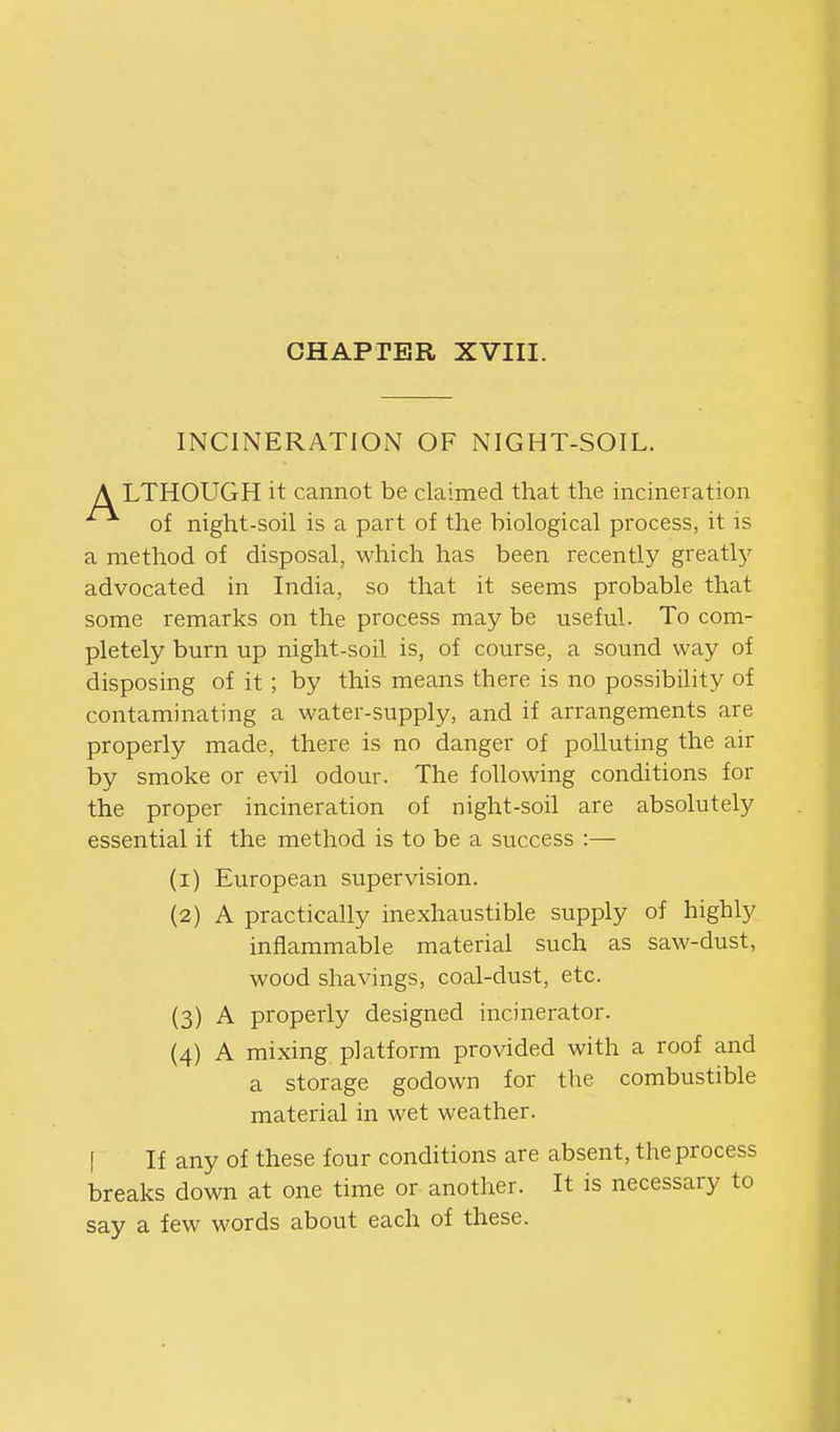 INCINERATION OF NIGHT-SOIL. A LTHOUGH it cannot be claimed that the incineration of night-soil is a part of the biological process, it is a method of disposal, which has been recently greatly advocated in India, so that it seems probable that some remarks on the process may be useful. To com- pletely burn up night-soil is, of course, a sound way of disposing of it; by this means there is no possibility of contaminating a water-supply, and if arrangements are properly made, there is no danger of polluting the air by smoke or evil odour. The following conditions for the proper incineration of night-soil are absolutely essential if the method is to be a success :— (1) European supervision. (2) A practically inexhaustible supply of highly inflammable material such as saw-dust, wood shavings, coal-dust, etc. (3) A properly designed incinerator. (4) A mixing platform provided with a roof and a storage godown for the combustible material in wet weather. [ If any of these four conditions are absent, the process breaks down at one time or another. It is necessary to say a few words about each of these.