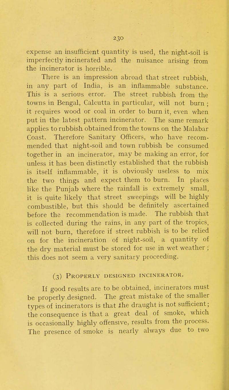 expense an insufficient quantity is used, the night-soil is imperfectly incinerated and the nuisance arising from the incinerator is horrible. There is an impression abroad that street rubbish, in any part of India, is an inflammable substance. This is a serious error. The street rubbish from the towns in Bengal, Calcutta in particular, will not burn ; it requires wood or coal in order to burn it, even when put in the latest pattern incinerator. The same remark applies to rubbish obtained from the towns on the Malabar Coast. Therefore Sanitary Officers, who have recom- mended that night-soil and town rubbish be consumed together in an incinerator, may be making an error, for unless it has been distinctly established that the rubbish is itself inflammable, it is obviously useless to mix the two things and expect them to burn. In places like the Punjab where the rainfall is extremely small, it is quite likely that street sweepings will be highly combustible, but this should be definitely ascertained before the recommendation is made. The rubbish that is collected during the rains, in any part of the tropics, will not burn, therefore if street rubbish is to be relied on for the incineration of night-soil, a quantity of the dry material must be stored for use in wet weather ; this does not seem a very sanitary proceeding. (3) Properly designed incinerator. If good results are to be obtained, incinerators must be properly designed. The great mistake of the smaller types of incinerators is that ihe draught is not sufficient; the consequence is that a great deal of smoke, which is occasionally highly offensive, results from the process. The presence of smoke is nearly always due to two