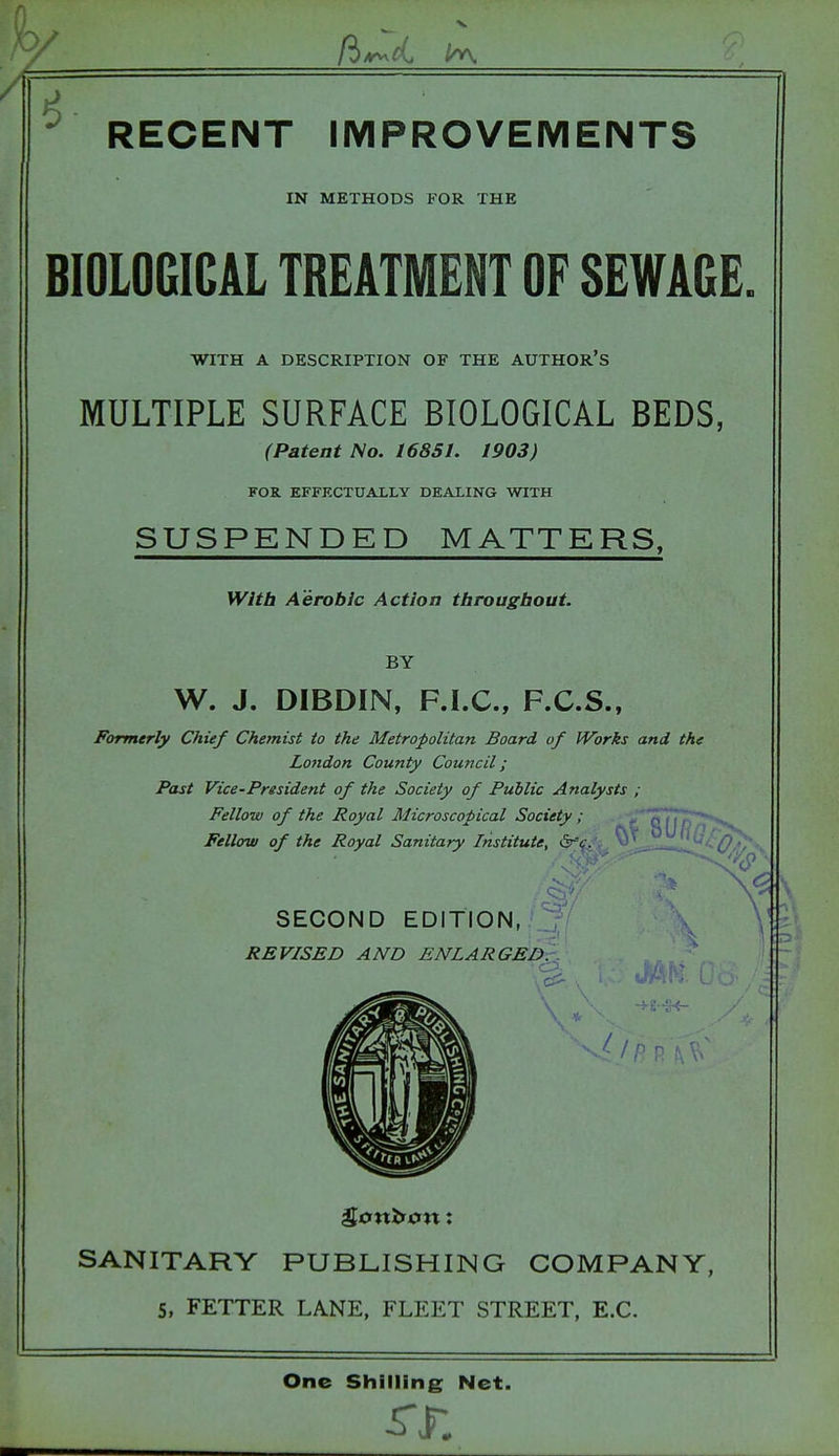 ^ RECENT IMPROVEMENTS IN METHODS FOR THE BIOLOGICAL TREATMENT OF SEWAGE. WITH A DESCRIPTION OF THE AUTHOR'S MULTIPLE SURFACE BIOLOGICAL BEDS, (Patent No. 16851. 1903) FOR. EFFFXTUALLY DEALING WITH SUSPENDED MATTERS, With Aerobic Action tbrougbout. BY W. J. DIBDIN, F.I.C., F.C.S., Formerly Chief Chemist to the Metropolitan Board of Works and the London County Council; Past Vice-President of the Society of Public Analysts ; Fellow of the Royal Microscopical Society; Fellow of the Royal Sanitary Institute, ^'c. ■^Q/U - SECOND EDITION, REVISED AND ENLARGED.'. c'- . — SANITARY PUBLISHING COMPANY, 5, FETTER LANE, FLEET STREET, E.G. One Shilling Net.