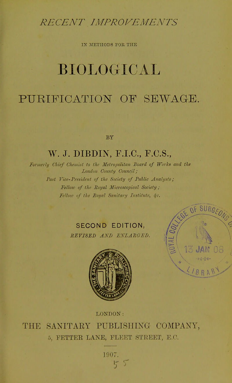 IX METUODS FOB, THE BIOLOGICAL PURTFIOATION OF SEWAGE. BY W. J. DIBDIN, F.I.C., F.C.S., Formerly Chief Chemist to the Metropolitan Board of Works and the London County Council; Paul Vice-President of the Society of Public Analysts ; FeUotv of the Eoyal Microscopical Society; Felloic (f the Eoynl Sanitary Institute, tjr. LONDON: THE SANITARY PUBLISHING COMPANY, T;, FETTER LANE, FLEET STREET, E.O. 1907. IT
