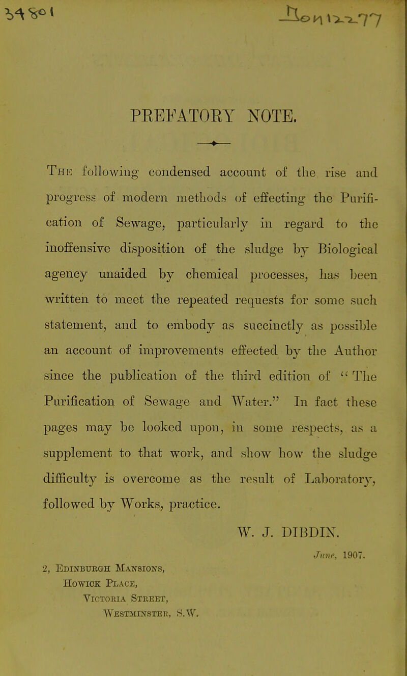 PREFATORY NOTE. Thp: following condensed account of the rise and progress of modern methods of effecting the Purifi- cation of Sewage, particularly in regard to the inoffensive disposition of the sludge b}' Biological agency miaided by chemical j)rocesses, has heen written to meet the repeated requests for some such statement, and to embody as succinctly as possible an account of improvements effected by the Author since the publication of the third edition of The Purification of Se-svage and Water. In fact these pages may be looked upon, in some resi^ects, as a supplement to that work, and show how the sludge difficulty is overcome as the result of Laboratory, followed by Works, practice. W. J. DIBDIN. June, 1907. '2, Edinburgh Mansions, HowiCK Place, Victoria Street, WESTMINSTEI!, S.W.