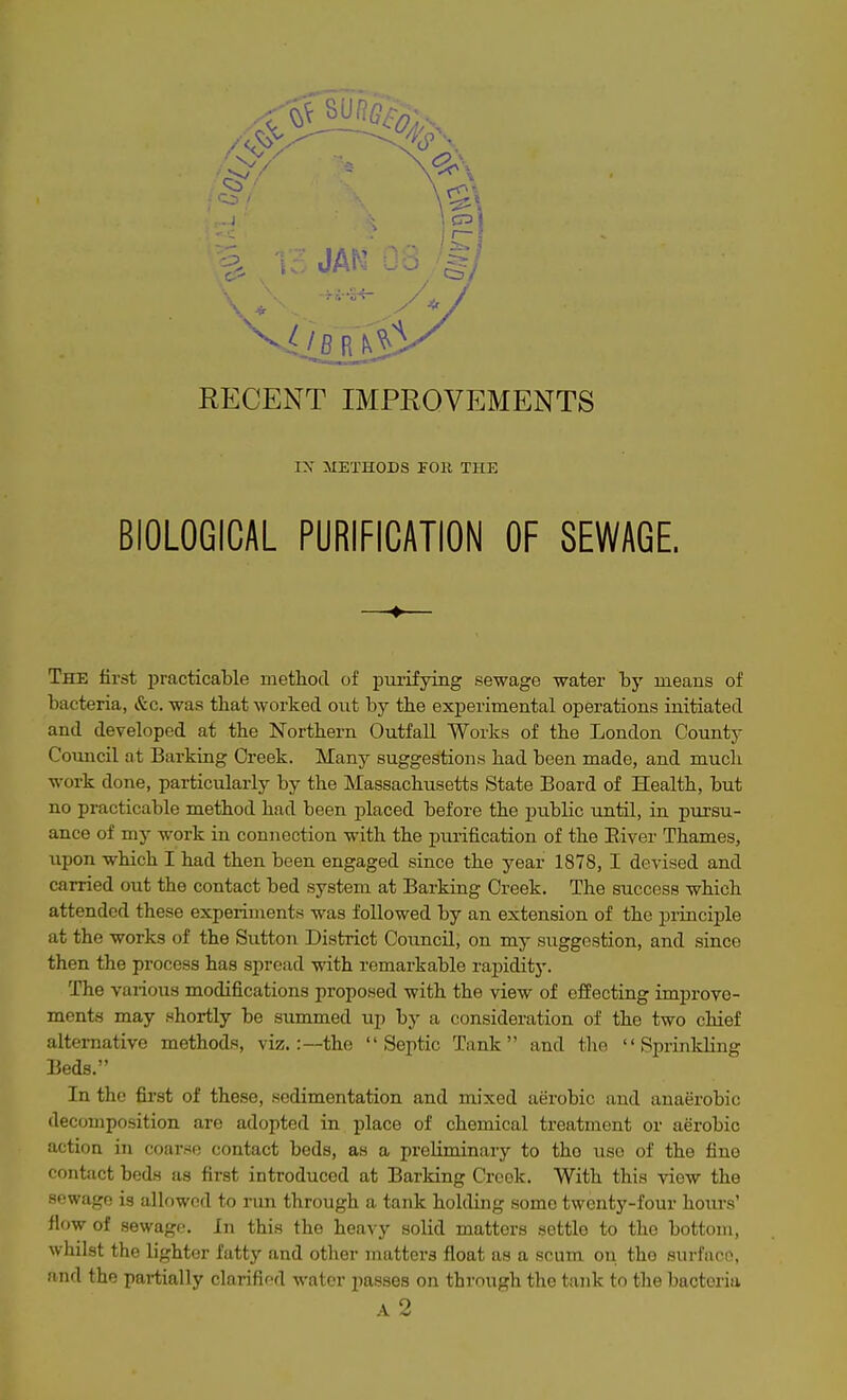 IX METHODS roll THE BIOLOGICAL PURIFICATION OF SEWAGE, —♦— The first practicable method of purifying sewage water by means of bacteria, &c. was that worked out by the experimental operations initiated and developed at the Northern Outfall Works of the London County Council at Barking Creek. Many suggestions had been made, and mucli work done, particularly by the Massachusetts State Board of Health, but no practicable method had been placed before the public until, in pursu- ance of my work in connection with the purification of the River Thames, upon which I had then been engaged since the year 1878, I devised and carried out the contact bed system at Barking Creek. The success which attended these experiments was followed by an extension of the principle at the works of the Sutton District Council, on my suggestion, and since then the process has spread with remarkable rapidity. The various modifications proposed with the view of effecting improve- ments may .shortly be summed up by a consideration of the two chief alternative methods, viz.:—the Septic Tank and the Sprinkling Beds. In the fii'st of these, sedimentation and mixed aerobic and anaerobic decomposition are adopted in place of chemical treatment or aerobic action in coarse contact beds, as a preliminary to tho use of the fine contact beds us first introduced at Barking Creek. With this view the sewage is allowed to run through a tank holding some twenty-four hours' flow of sewage. In this the heavy solid matters settle to the bottom, whilst the lighter fatty and other matters float as a scum on. the surfaoo, and the partially clarifio-d water passes on thvnngh the tank tn the bacteria