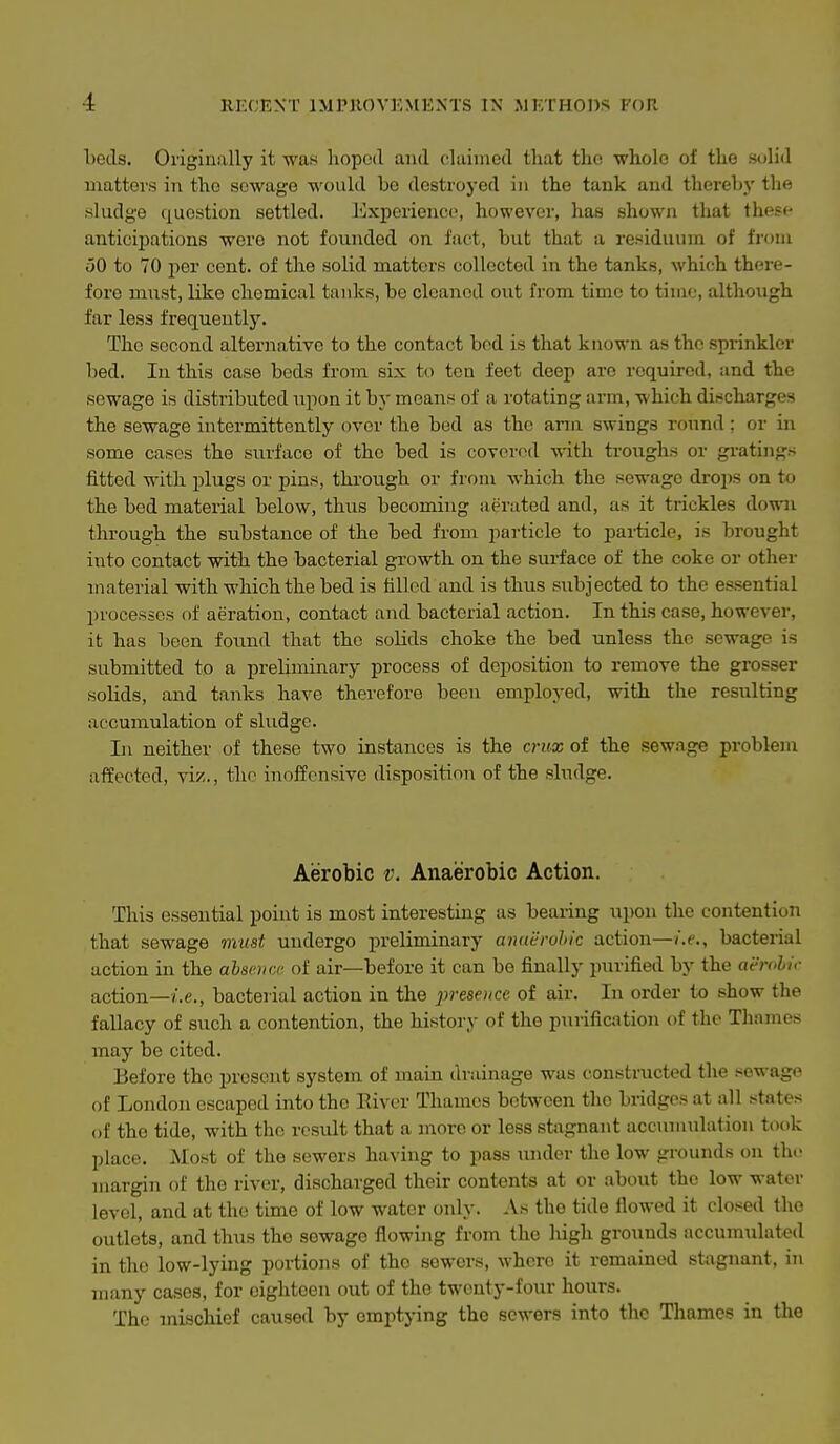 beds. Originally it was hoped and clainicd that the whole of the solid matters in the sewage would he destroyed in the tank and thereby the .sludge question settled. Experience, however, has shown that these anticij)ations were not founded on fact, but that a residuum of from 50 to 70 per cent, of the solid matters collected in the tanks, which there- fore must, like chemical tanks, be cleaned out from time to time, altho\igh far less frequently. The second alternative to the contact bed is that known as the sprinkler bed. In this case beds from six to ten feet deep are required, and the sewage is distributed npon it by means of a rotating arm, which discharges the sewage intermittently over the bed as the arm swings round; or in some cases the surface of the bed is covered with ti'oughs or gratings fitted with plugs or pins, through or from which the sewage drops on to the bed material below, thus becoming aerated and, as it trickles down through the substance of the bed from particle to particle, is brought into contact with the bacterial growth on the surface of the coke or other material with which the bed is tilled and is thus subjected to the essential l)rocesses of aeration, contact and bacterial action. In this case, however, it has been found that the solids choke the bed unless the sewage is submitted to a preliminary process of deposition to remove the grosser solids, and tanks have therefore been employed, with the resulting accumulation of sludge. Ill neither of these two instances is the crux of the sewage problem affected, viz., the inoffensive disposition of the sludge. Aerobic v. Anaerobic Action. This essential point is most interesting as bearing upon the contention that sewage must undergo preliminary anaerohic action—i.e., bacterial action in the alsemx of air—before it can be finally purified by the aerohif action—/.e., bacterial action in the presence of air. In order to show the fallacy of such a contention, the history of the purification of the Thames may be cited. Before the present system of main drainage was constructed the sewage of London escaped into the Eiver Thames betAvcen the bridges at all states of the tide, with tlic result that a more or less stagnant accunuilation took place. Most of the sewers having to pass xuider the low grounds on the margin of the river, discharged their contents at or about the low water level, and at the time of low water only. As the tide llowed it closed the outlets, and thus the sewage flowing from the liigh grounds accumulated in the low-lying portions of the sewers, where it remained stagnant, in many cases, for eighteen out of the twenty-four hours. The mischief caused by emptying the sewers into the Thames in the