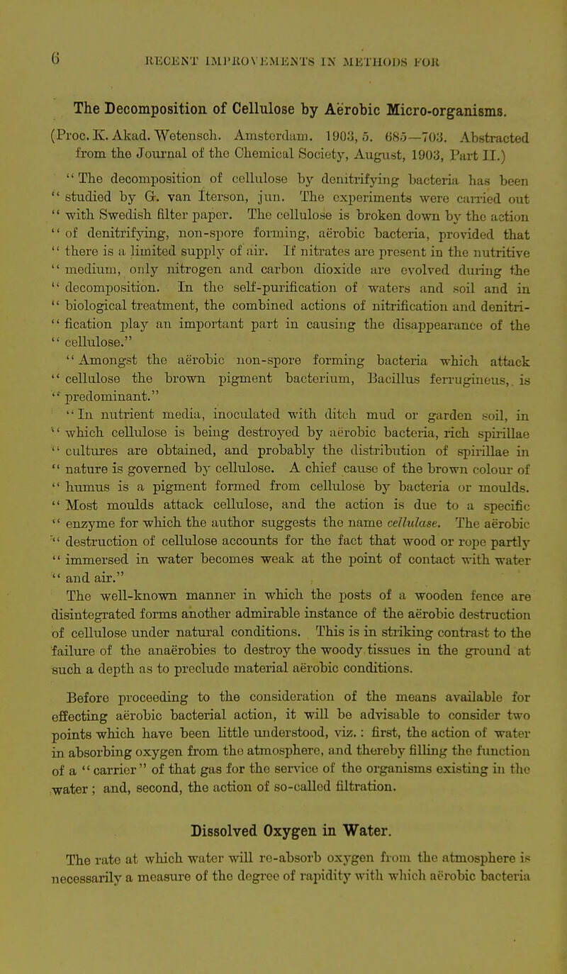 G JIECKNT IMl'liOVJiMEiSTS IX MEIHODS fOU The Decomposition of Cellulose by Aerobic Micro-organisms. (Proc.K. Akad. Wetenscli. Ainstordum. 1903,5. «8ij—703. Abstracted from the Journal of the Chemical Society, August, 1903, Part II.) The decomposition of cellulose by denitrifying bacteria has been  studied by G. van Iterson, jun. The experiments were canied out  with Swedish filter paper. The cellulose is broken down by the action  of denitrifying, non-spore forming, aerobic bacteria, provided that  there is a limited supi)ly of air. If nitrates are present in the nutritive  medium, onlj'- nitrogen and carbon dioxide are evolved during the  decomposition. In the self-purification of waters and soil and in '' biological treatment, the combined actions of nitrification and denitri-  fication -plaj an important part in causing the disappearance of the  cellulose.  Amongst the aerobic non-spore forming bacteria which attack  cellulose the brown pigment bacterium. Bacillus fen-ugincus,. is predominant. In nutrient media, inoculated with ditch mud or garden soil, in ■ which cellulose is being destroyed by aerobic bacteiia, rich spuillae  cultiu'es are obtained, and probably the distribution of si)irillae in  nature is governed by cellulose. A chief cause of the brown coloui- of  humus is a pigment formed from cellulose by bacteria or moulds.  Most moulds attack cellulose, and the action is due to a specific  enzyme for which the author suggests the name cellulase. The aerobic '' destruction of cellulose accounts for the fact that wood or rope partlj' '' immersed in water becomes weak at the point of contact with water  and air. The well-known manner in which the posts of a wooden fence are disintegrated forms another admirable instance of the aerobic destruction of cellulose under natural conditions. This is in striking contrast to the failure of the anaerobies to destroy the woody tissues in the ground at such a depth as to preclude material aerobic conditions. Before proceeding to the consideration of the means available for effecting aerobic bacterial action, it will be advisable to consider two points which have been little understood, viz.: first, the action of water in absorbing oxygen from tho atmosphere, and thereby filling the function of a carrier of that gas for the service of the organisms existing in the water ; and, second, the action of so-called filtration. Dissolved Oxygen in Water. The rate at which water wiU re-absorb oxygen from the atmosphere is necessarily a measiire of tho degi-ee of rajiidity with which aerobic bacteria