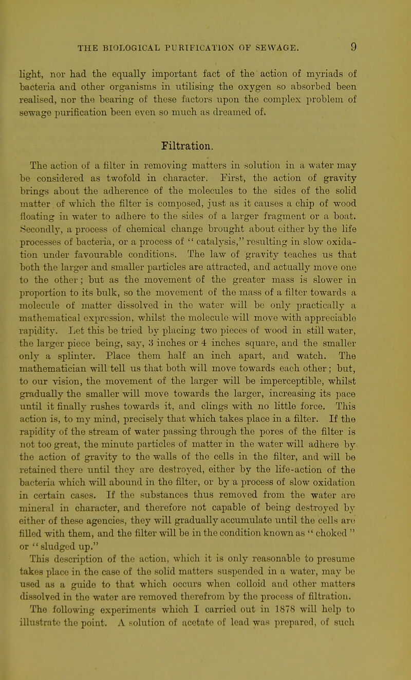 light, nor had the equally important fact of the action of myriads of bacteria and other organisms in utilising the oxygen so absorbed been realised, nor th« bearing of these factors upon the complex problem of sewage pixrification been even so much as dreamed of. Filtration. The action of a hlter in removing matters in solution in a water may be considered as twofold in character. First, the action of gravity brings about the adherence of the molecules to the sides of the solid matter of which the filter is composed, just as it causes a chip of wood floating in water to adhere to the sides of a lai'ger fragment or a boat. Secondly, a process of chemical change brought about either by the life processes of bacteria, or a process of  catalysis, resulting in slow oxida- tion tmder favourable conditions. The law of gravity teaches us that both the larger and smaller jmrticles are attracted, and actually move one to the other; but as the movement of the greater mass is slower in proportion to its bulk, so the movement of the mass of a filter towards a molecule of matter dissolved in the water will be only practically- a mathematical expression, whilst the molecule will move with appreciable rapiditj-. Ijet this be tried by placing two pieces of wood in still water, the larger piece being, say, 3 inches or 4 inches square, and the smaller only a splinter. Place them half an inch apart, said, watch. The mathematician will tell us that both will move towards each other; but, to our vision, the movement of the larger will be imperceptible, whilst gi-adually the smaller will move towards the larger, increasing its pace until it finally rushes towards it, and clings with no little force. This action is, to my mind, precisely that which takes place in a filter. If the rapidity of the stream of water passing through the pores of the filter is not too great, the minute particles of matter in the water will adhere by the action of gravity to the walls of the cells in the filter, and will be retained there until they are destroyed, either by the life-action of the bacteria which will abound in the filter, or by a j^rocess of slow oxidation in certain cases. If the substances thus removed from the water are mineral in character, and therefore not capable of being destroyed by either of the.se agencies, they wUl gradually accumulate until the cells are filled with them, and the filter wUl be in the condition known as  choked  or  sludged up. This description of the action, which it is only reasonable to presume takes place in the case of the solid matters suspended in a water, may bo used as a guide to that which occiu's when colloid and other matters dissolved in the water are removed therefrom by the process of filtration. The following experiments which I carried out in 1878 will help to illustrate the point. A solution of acetate of load was prepared, of such