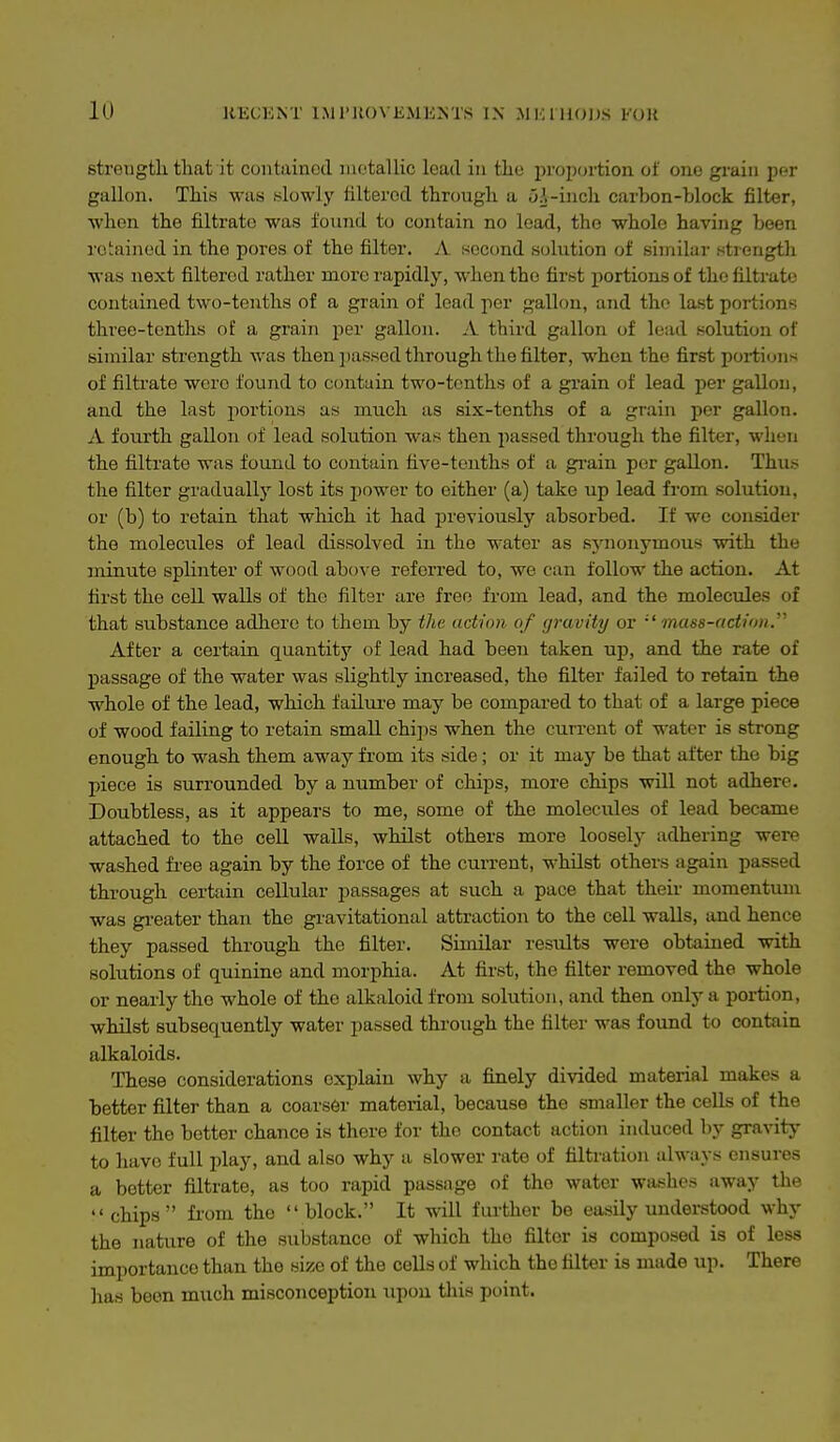 strength that it contained niotallic lead in the proportion of one gi-ain per gallon. This was .slowly filtered through a i>A-inch carhon-block filter, ■when the filtrate was found to contain no load, tho whole having been retained in the pores of tho filter. A second .solution of similar .'strength was next filtered rather more rapidly, when the first portions of the filtrate contained two-tenths of a grain of lead per gallon, and the last portions three-tenths of a grain per gallon. A third gallon of lead solution of similar strength was then passed through the filter, when the first poi-tions of filti'ate were found to contain two-tenths of a grain of lead per gallon, and the last portions a.s much as six-tenths of a grain per gallon. A fourth gallon of lead solution was then passed through the filter, when the filtrate was found to contain five-tenths of a grain per gallon. Thus the filter graduallj- lost its jiower to either (a) take up lead from solution, or (b) to retain that which it had previously absorbed. If we consider the molecules of lead dissolved in the water as synonymous with the minute spHnter of wood abo\ e referred to, we can follow the action. At first the cell walls of the filter are free from lead, and the molecules of that substance adlierc to them by the action of (jravity or mass-action.^' After a certain quantity of lead had been taken up, and the rate of passage of the water was slightly increased, the filter failed to retain the whole of the lead, which failui'e may be compared to that of a large piece of wood failing to retain small chips when the current of water is strong enough to wash them away from its side; or it may be that after the big piece is surrounded by a number of chips, more chips will not adhere. Doubtless, as it appears to me, some of the molecules of lead became attached to the cell walls, whilst others more loosely adhering were washed free again by the force of the cun-ent, whilst others again passed through certain cellular passages at such a pace that their momentum was greater than the gravitational attraction to the cell walls, and hence they passed through the filter. Similar results were obtained with solutions of quinine and morphia. At first, the filter removed the whole or nearly tho whole of the alkaloid from solution, and then only a portion, whilst subsequently water passed through the filter was found to contain alkaloids. These considerations explain why a finely divided material makes a better filter than a coars6r material, because the smaller the cells of the filter tho better chance is there for tho contact action induced by gravitj' to have full play, and also why a slower rate of filtration always ensures a better filtrate, as too rapid passage of tho water washes away the chips from tho block. It will further be easily understood why the nature of the substance of which tho filter is composed is of less importance than the size of the cells of which the filter is made up. There has been much misconception upon this point.