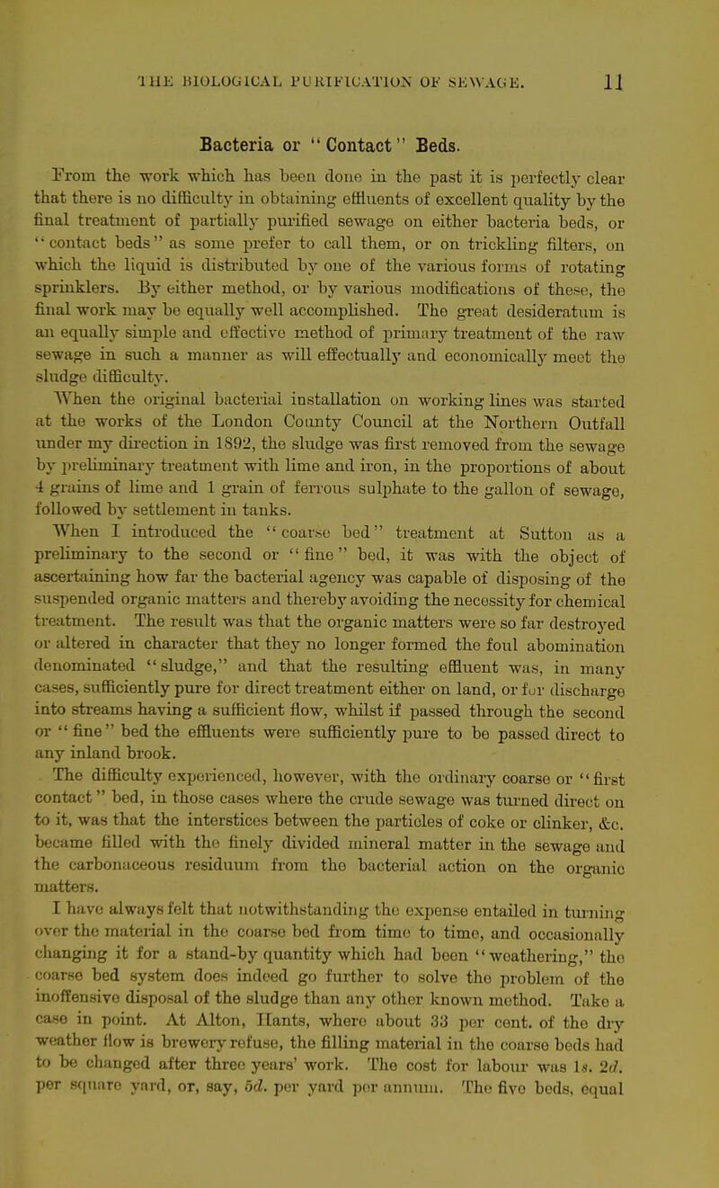 Bacteria or Contact Beds. Prom the work whicli has been done in the past it is jjerfectly clear that there is no difficult}^ in obtaining effluents of excellent quality by the final treatment of partiallj- purified sewage on either bacteria beds, or contact beds as some prefer to call them, or on trickling filters, on which the liquid is distributed by one of the various forms of rotating sprinklers. By either method, or by various modifications of these, the final work may bo equally well accomplished. The great desideratum is an equally simple and effective method of primary treatment of the raw sewage in such a manner as will efOectually and economically meet the sludge difficulty. When the original bacterial installation on working lines was started at the works of the London County Council at the Northern Outfall under my direction in 1892, the sludge was first removed from the sewage hy i)reUminary treatment with lime and iron, in the proportions of about 4 grains of lime and 1 grain of ferrous sulphate to the gallon of sewage, followed by settlement in tanks. When I introduced the coar.se bed treatment at Sutton as a preliminary to the second or fine bed, it was with the object of ascertaining how far the bacterial agency was capable of disposing of the suspended organic matters and thereby avoiding the necessity for chemical treatment. The result was that the organic matters were so far destroj'ed or altered in character that they no longer formed the foul abomination denominated sludge, and that the resulting effluent was, in many cases, sufficiently pure for direct treatment either on land, or fur discharge into streams having a sufficient flow, whilst if passed through the second or  fine bed the effluents were sufficiently pure to be passed direct to any inland brook. The difficulty experienced, however, with the ordinary coarse or first contact bed, in those cases where the crude sewage was tiu-ned direct on to it, was that the interstices between the particles of coke or clinker, &c, became filled with the finely divided mineral matter in the sewage and the carbonaceous residuum from the bacterial action on the organic matters. I have always felt that notwithstanding the expense entailed in turning over the mateiial in the coarse bod from time to time, and occasionally changing it for a stand-by quantity which had been weathering, the coarse bed system does indeed go further to solve the problem of the inoffensive disposal of the sludge than any other known method. Take a case in point. At Alton, Hants, where about 33 per cent, of the dry weather flow is brewery refuse, the filling material in the coarse beds had to be changed after three years' work. The cost for labour was Is. 2d. per .scinarc yard, or, say, od. per yard per annum. The five beds, equal