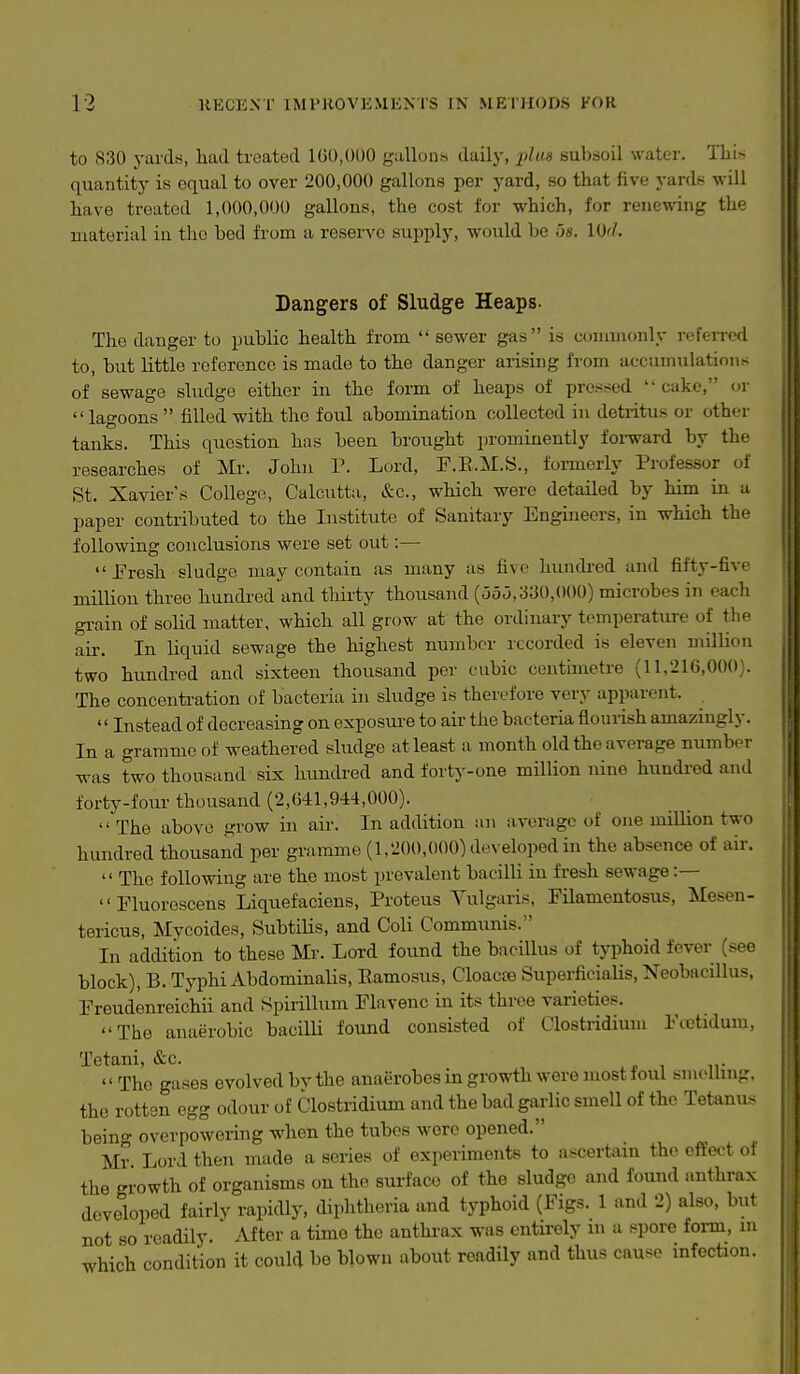 to 830 yards, had treated 100,000 gallons daily, plus subsoil water. This quantity is equal to over 200,000 gallons per yard, so that five yards will have treated 1,000,000 gallons, the cost for which, for renewing the material in the bed from a reserve supply, would be 5«. 10'/. Dangers of Sludge Heaps. The danger to public health from  sewer gas is commonly referred to, but little reference is made to the danger arising from accumulations of sewage sludge either in the form of heaps of pressed cake, or lagoons  filled with the foul abomination collected in detritus or other tanks. This question has been brought prominently foi-ward by the researches of Mr. John P. Lord, P.E.M.S., fonnerly Professor of St. Xavier's College, Calcutta, &c., which were detailed by him in a paper contributed to the Institute of Sanitary Engineers, in which the following conclusions were set out:— Presh sludge may contain as many as five hundred and fifty-five million three hundred and thirty thousand (j5j,330,()()0) microbes in each grain of solid matter, which all grow at the ordinary temperature of the air. In liquid sewage the highest number recorded is eleven million two hundred and sixteen thousand per cubic centimetre (11,216,000). The concentration of bacteria in sludge is therefore very apparent.  Instead of decreasing on exposure to air the bacteria flourish amazingly. In a gramme of weathered sludge at least a month old the average number was two thousand six hundred and forty-one million nine hundi-ed and forty-four thousand (2,641,944,000).  The above grow in air. In addition an average of one million two hundred thousand per gramme (1,200,000) developed in the absence of air.  The following are the most prevalent bacilli in fresh sewage:— Fluorescens Liquefaciens, Proteus Vulgaris, Filamentosus, Mesen- tericus, Mycoides, Subtilis, and Coli Communis. In addition to these Mi'. Lord found the bacillus of typhoid fever (see block), B. Typhi Abdominalis, Eamosus, Gloacaj Superficialis, Neobacillus, Preudenreichii and Spirillum Plavenc in its three varieties. The anaerobic bacilU found consisted of Clostridium Pretidum, Tetani, &c. . j. i n-  The gases evolved by the anaerobes in growth were most foul smolhng. the rotten egg odour of Clostridium and the bad garlic smell of the Tetanus being overpowering when the tubes were opened. Mr Lord then made a series of experiments to ascertain the effect of the growth of organisms on the surface of the sludge and found anthrax developed fairly rapidly, diphtheria and typhoid (Figs. 1 and 2) also, but not so readily. After a time the anthi-ax was entirely ui a spore form, m which condition it could be blown about readily and thus cause infection.
