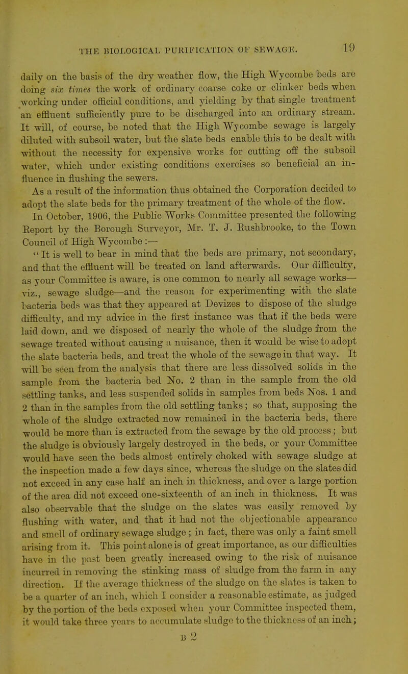 daily on the basis of the dry weather flow, the High Wycombe bods are doing six times the work of ordinary coarse coke or clinker beds when working under official conditions, and yielding by that single treatment an effluent sufficiently pm-e to be discharged into an ordinary stream. It will, of course, be noted that the High Wycombe sewage is largely diluted with subsoil water, but the slate beds enable this to be dealt with without the necessity for expensive works for cutting off the subsoil water, which under existing conditions exercises so beneficial an iu- fliience in flushing the sewers. As a result of the information thus obtained the Corporation decided to adopt the slate beds for the primary treatment of the whole of the flow. In October, 1906, the Public Works Committee presented the following Eeport by the Borough Surveyor, Mr. T. J. Eushbrooke, to the Town Council of High Wycombe :—  It is well to bear in mind that the beds are primary, not secondary, and that the effluent will be treated on land afterwards. Onr difficulty, as your Committee is aware, is one common to nearly all sewage works— viz., sewage sludge—and the reason for experimenting with the slate bacteria beds was that they appeared at Devizes to dispose of the sludge difficulty, and my advice in the first instance was that if the beds were laid down, and we disposed of nearly the whole of the sludge from the sewage treated without causing a nuisance, then it would be wise to adopt the slate bacteria beds, and treat the whole of the sewage in that way. It wiU be seen from the analysis that there are less dissolved solids in the sample from the bacteria bed No. 2 than in the sample from the old settling tanks, and less suspended solids in samj)les from beds Nos. 1 and 2 than in the samples from the old settling tanks; so that, supposing the whole of the sludge extracted now remained in the bacteria beds, there would be more than is extracted from the sewage by the old process; but the sludge is obviously largely destroyed in the beds, or your Committee would have seen the beds almost entirely choked with sewage sludge at the inspection made a few days since, whereas the sludge on the slates did not exceed in any case half an inch in thickness, and over a large portion of the area did not exceed one-sixteenth of an inch in thickness. It was also observable that the sludge on the slates was easily removed by flushing with water, and that it had not the objectionable appearance and smoU of ordinary sewage sludge ; in fact, there was only a faint smell arising from it. This point alone is of great importance, as our difficulties have in the past been greatly increased owing to the risk of nuisance incun-ed in removing the stinking mass of sludge from the farm in any direction. H the average thickness of the sludge on the slates is taken to be a qiiartcr of an inch, which I consider a reasonable estimate, as judged by the portion of the beds exposed when your Committee inspected them, it would take three years to accumulate sludge to the thicknc^^s of an inch; B 2