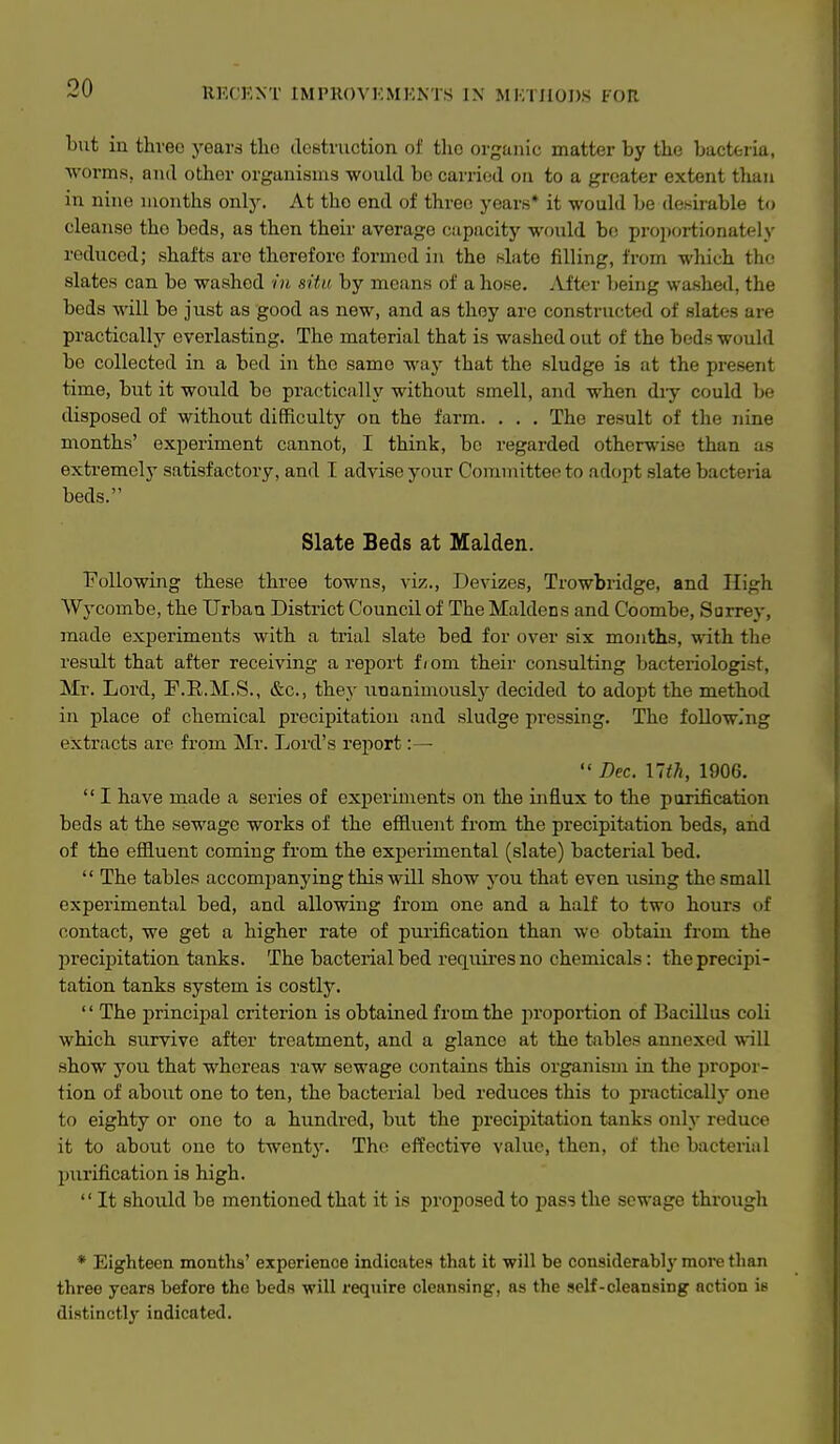 but in three years the destruction of the organic matter by the bacteria, ■worms, and other organisms would be carried on to a greater extent tlian in nine months only. At tho end of three years* it would be desirable to cleanse tho beds, as then their average cupacity would bo projiortionately reduced; shafts are therefore formed in tho nlato filling, from wliich the slates can be washed in situ by means of a hose. After being washed, the beds will be just as good as new, and as they are constructed of slates are practically everlasting. The material that is washed out of the beds would be collected in a bed in the same way that the sludge is at the present time, but it would be practically without smell, and when diy could be tlisposed of without difficulty on the farm. . . . The result of the nine months' experiment cannot, I think, bo regarded otherwise than as extremelj' satisfactory, and I advise your Committee to adopt slate bacteiia beds. Slate Beds at Maiden. Following these three towns, viz.. Devizes, Trowbridge, and High Wycombe, the Urban District Council of The Maidens and Coombe, Surrey, made experiments with a trial slate bed for over six months, with the result that after receiving a report f / om their consulting bacteriologist, Mr. Lord, F.E.M.S., &c., they unanimously decided to adopt the method in place of chemical precipitation and sludge pressing. The following extracts arc from Mr. Lord's rei^ort :—  Dec. nth, 1906.  I have made a series of experiments on the influx to the purification beds at the sewage works of the efiivient from the precipitation beds, and of the effluent coming from the experimental (slate) bacterial bed.  The tables accompanying this will show you that even using the small experimental bed, and allowing from one and a half to two hours of contact, we get a higher rate of piu-ification than we obtain from the precipitation tanks. The bacterial bed reqixiresno chemicals : the precipi- tation tanks system is costly.  The principal criterion is obtained from the proportion of Bacillus coli which survive after treatment, and a glance at the tables annexed will .show you that whereas raw sewage contains this organism in the propor- tion of about one to ten, the bacterial bed reduces this to practically one to eighty or one to a hundred, but the precipitation tanks only reduce it to about one to twenty. Tho effective value, then, of tho bacterial purification is high.  It should be mentioned that it is proposed to pass the sewage through * Eighteen months' experience indicates that it will be cousiderably more than three year.s before the beds will require cleansing, as the self-cleansing action ie distinctly' indicated.